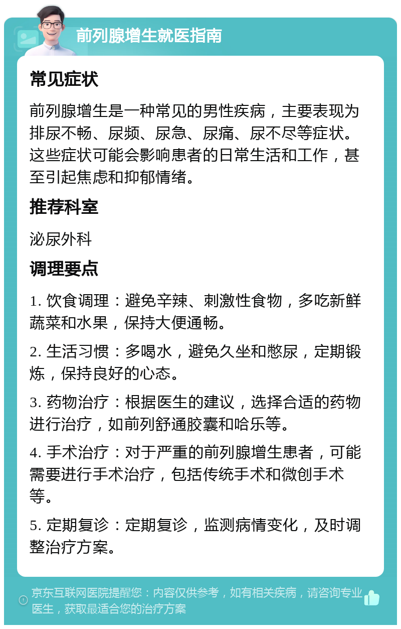 前列腺增生就医指南 常见症状 前列腺增生是一种常见的男性疾病，主要表现为排尿不畅、尿频、尿急、尿痛、尿不尽等症状。这些症状可能会影响患者的日常生活和工作，甚至引起焦虑和抑郁情绪。 推荐科室 泌尿外科 调理要点 1. 饮食调理：避免辛辣、刺激性食物，多吃新鲜蔬菜和水果，保持大便通畅。 2. 生活习惯：多喝水，避免久坐和憋尿，定期锻炼，保持良好的心态。 3. 药物治疗：根据医生的建议，选择合适的药物进行治疗，如前列舒通胶囊和哈乐等。 4. 手术治疗：对于严重的前列腺增生患者，可能需要进行手术治疗，包括传统手术和微创手术等。 5. 定期复诊：定期复诊，监测病情变化，及时调整治疗方案。