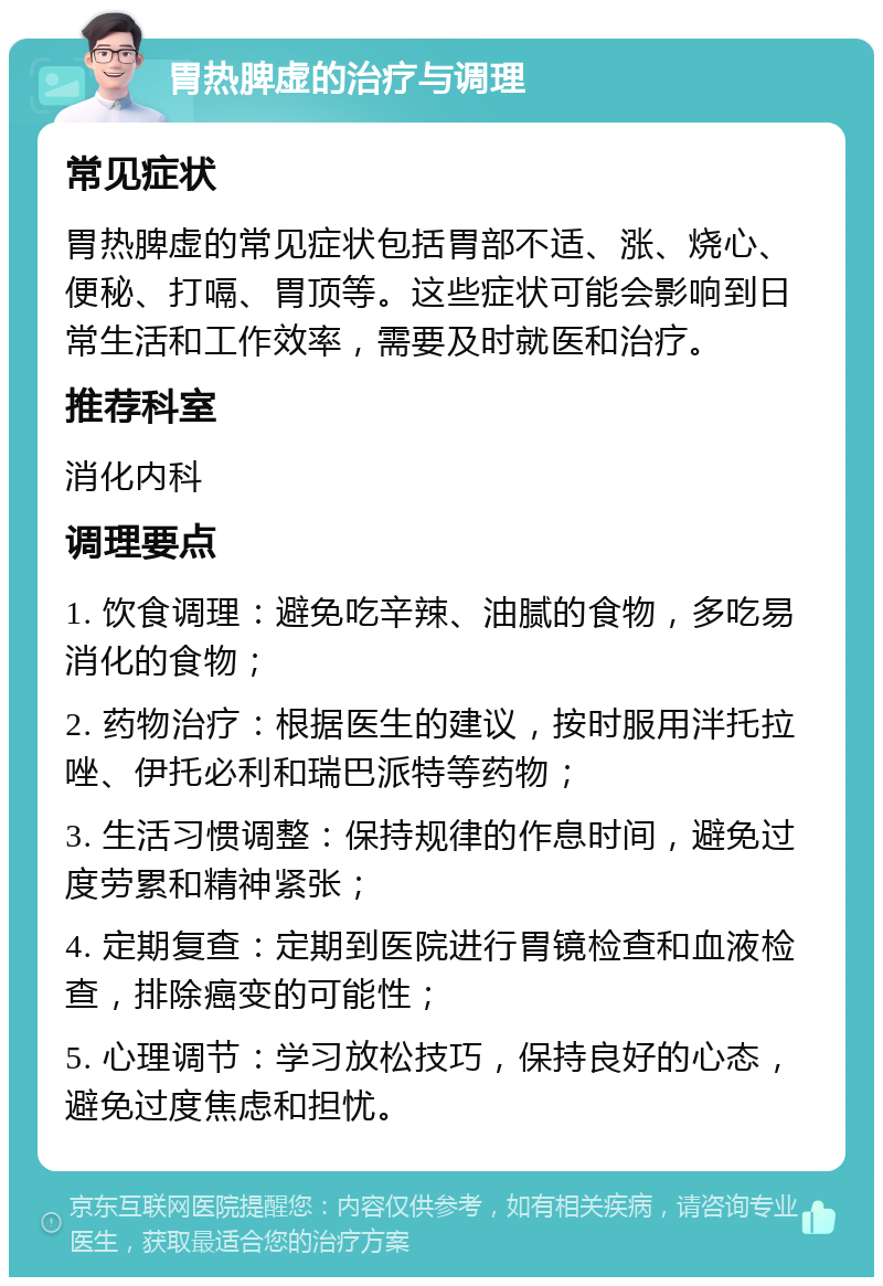 胃热脾虚的治疗与调理 常见症状 胃热脾虚的常见症状包括胃部不适、涨、烧心、便秘、打嗝、胃顶等。这些症状可能会影响到日常生活和工作效率，需要及时就医和治疗。 推荐科室 消化内科 调理要点 1. 饮食调理：避免吃辛辣、油腻的食物，多吃易消化的食物； 2. 药物治疗：根据医生的建议，按时服用泮托拉唑、伊托必利和瑞巴派特等药物； 3. 生活习惯调整：保持规律的作息时间，避免过度劳累和精神紧张； 4. 定期复查：定期到医院进行胃镜检查和血液检查，排除癌变的可能性； 5. 心理调节：学习放松技巧，保持良好的心态，避免过度焦虑和担忧。