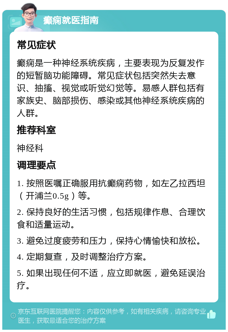 癫痫就医指南 常见症状 癫痫是一种神经系统疾病，主要表现为反复发作的短暂脑功能障碍。常见症状包括突然失去意识、抽搐、视觉或听觉幻觉等。易感人群包括有家族史、脑部损伤、感染或其他神经系统疾病的人群。 推荐科室 神经科 调理要点 1. 按照医嘱正确服用抗癫痫药物，如左乙拉西坦（开浦兰0.5g）等。 2. 保持良好的生活习惯，包括规律作息、合理饮食和适量运动。 3. 避免过度疲劳和压力，保持心情愉快和放松。 4. 定期复查，及时调整治疗方案。 5. 如果出现任何不适，应立即就医，避免延误治疗。