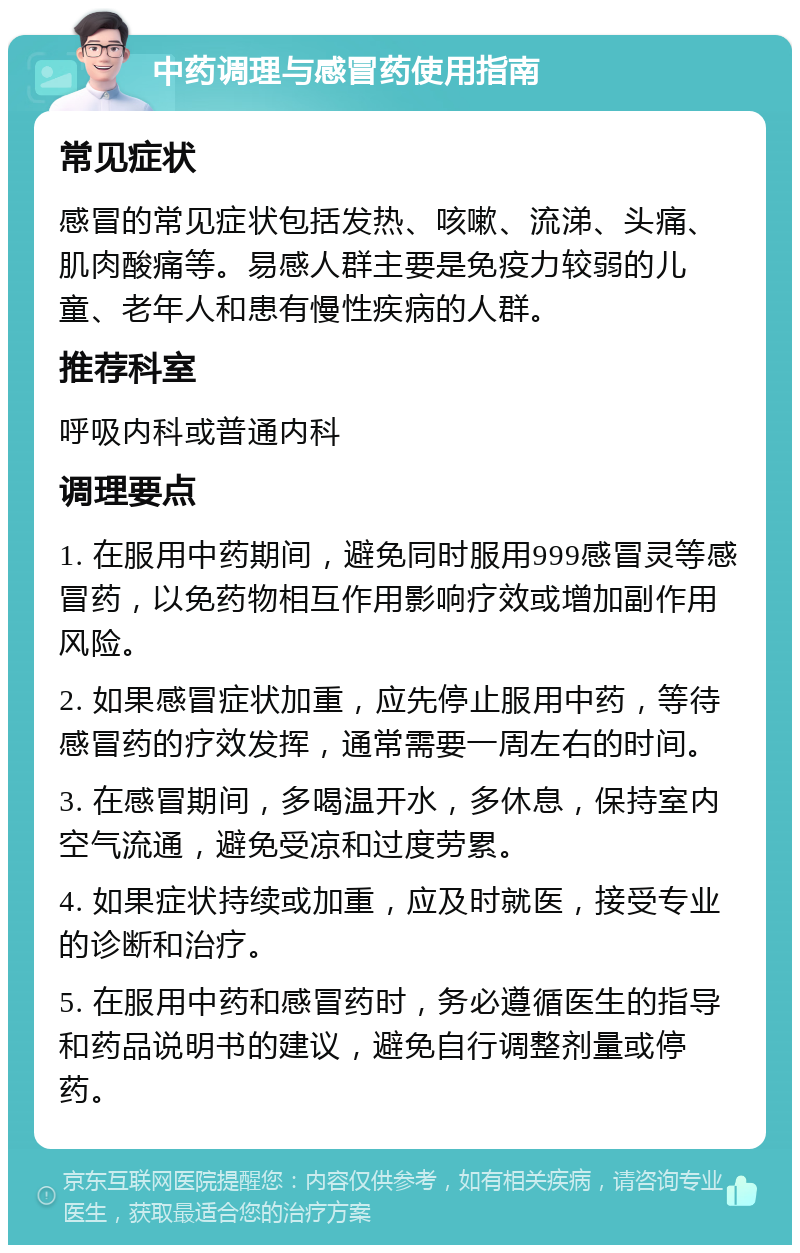 中药调理与感冒药使用指南 常见症状 感冒的常见症状包括发热、咳嗽、流涕、头痛、肌肉酸痛等。易感人群主要是免疫力较弱的儿童、老年人和患有慢性疾病的人群。 推荐科室 呼吸内科或普通内科 调理要点 1. 在服用中药期间，避免同时服用999感冒灵等感冒药，以免药物相互作用影响疗效或增加副作用风险。 2. 如果感冒症状加重，应先停止服用中药，等待感冒药的疗效发挥，通常需要一周左右的时间。 3. 在感冒期间，多喝温开水，多休息，保持室内空气流通，避免受凉和过度劳累。 4. 如果症状持续或加重，应及时就医，接受专业的诊断和治疗。 5. 在服用中药和感冒药时，务必遵循医生的指导和药品说明书的建议，避免自行调整剂量或停药。