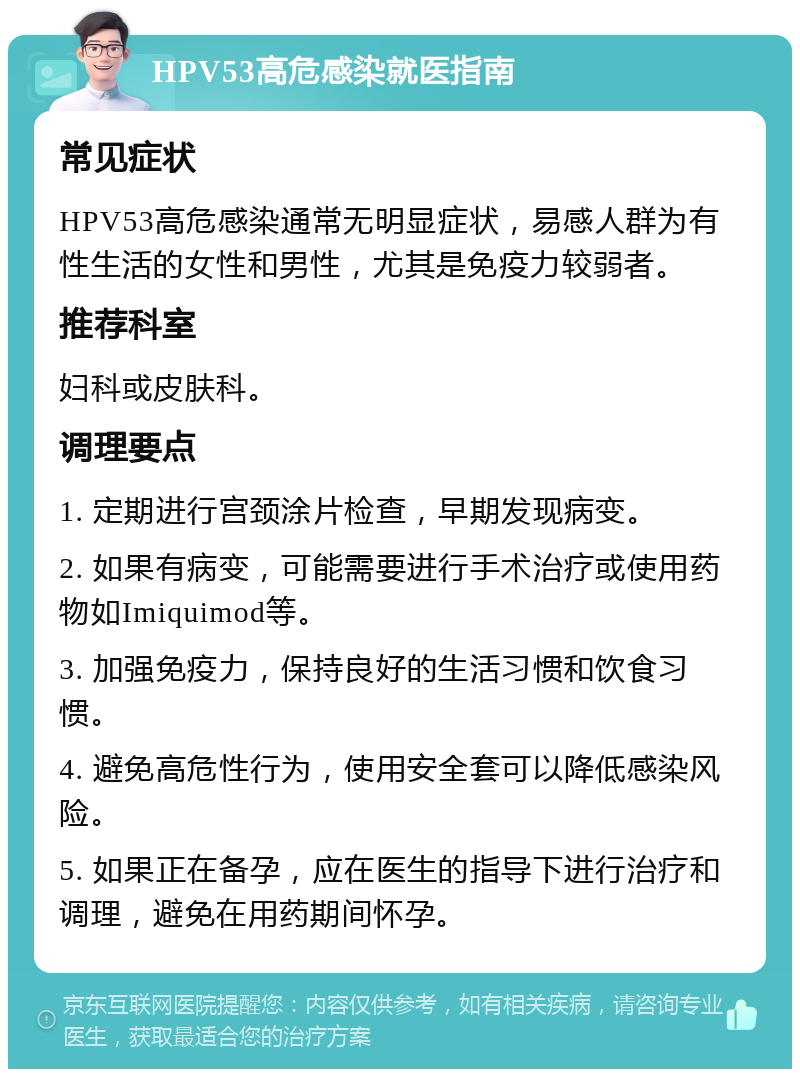 HPV53高危感染就医指南 常见症状 HPV53高危感染通常无明显症状，易感人群为有性生活的女性和男性，尤其是免疫力较弱者。 推荐科室 妇科或皮肤科。 调理要点 1. 定期进行宫颈涂片检查，早期发现病变。 2. 如果有病变，可能需要进行手术治疗或使用药物如Imiquimod等。 3. 加强免疫力，保持良好的生活习惯和饮食习惯。 4. 避免高危性行为，使用安全套可以降低感染风险。 5. 如果正在备孕，应在医生的指导下进行治疗和调理，避免在用药期间怀孕。