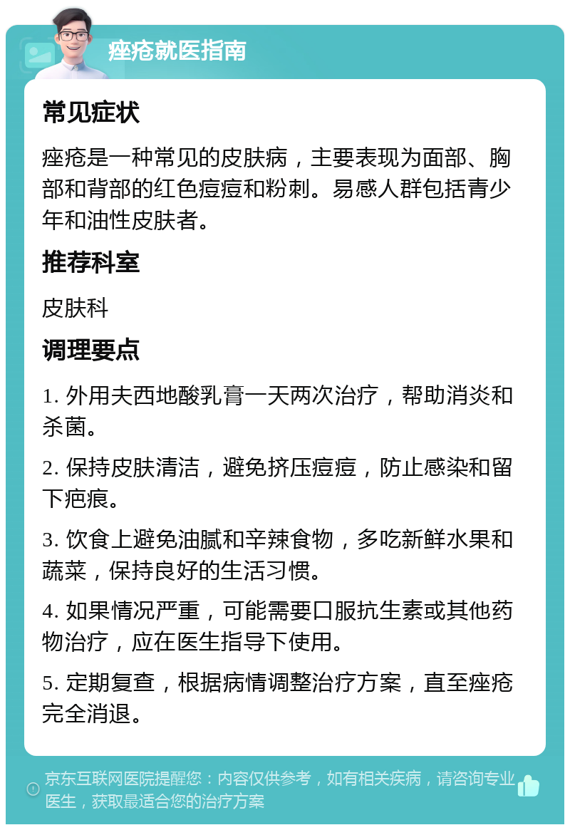 痤疮就医指南 常见症状 痤疮是一种常见的皮肤病，主要表现为面部、胸部和背部的红色痘痘和粉刺。易感人群包括青少年和油性皮肤者。 推荐科室 皮肤科 调理要点 1. 外用夫西地酸乳膏一天两次治疗，帮助消炎和杀菌。 2. 保持皮肤清洁，避免挤压痘痘，防止感染和留下疤痕。 3. 饮食上避免油腻和辛辣食物，多吃新鲜水果和蔬菜，保持良好的生活习惯。 4. 如果情况严重，可能需要口服抗生素或其他药物治疗，应在医生指导下使用。 5. 定期复查，根据病情调整治疗方案，直至痤疮完全消退。