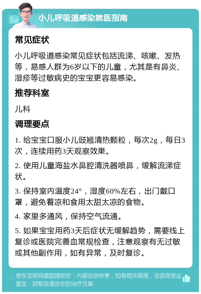 小儿呼吸道感染就医指南 常见症状 小儿呼吸道感染常见症状包括流涕、咳嗽、发热等，易感人群为6岁以下的儿童，尤其是有鼻炎、湿疹等过敏病史的宝宝更容易感染。 推荐科室 儿科 调理要点 1. 给宝宝口服小儿豉翘清热颗粒，每次2g，每日3次，连续用药3天观察效果。 2. 使用儿童海盐水鼻腔清洗器喷鼻，缓解流涕症状。 3. 保持室内温度24°，湿度60%左右，出门戴口罩，避免着凉和食用太甜太凉的食物。 4. 家里多通风，保持空气流通。 5. 如果宝宝用药3天后症状无缓解趋势，需要线上复诊或医院完善血常规检查，注意观察有无过敏或其他副作用，如有异常，及时复诊。