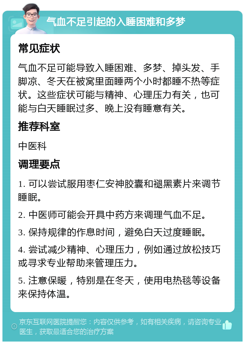 气血不足引起的入睡困难和多梦 常见症状 气血不足可能导致入睡困难、多梦、掉头发、手脚凉、冬天在被窝里面睡两个小时都睡不热等症状。这些症状可能与精神、心理压力有关，也可能与白天睡眠过多、晚上没有睡意有关。 推荐科室 中医科 调理要点 1. 可以尝试服用枣仁安神胶囊和褪黑素片来调节睡眠。 2. 中医师可能会开具中药方来调理气血不足。 3. 保持规律的作息时间，避免白天过度睡眠。 4. 尝试减少精神、心理压力，例如通过放松技巧或寻求专业帮助来管理压力。 5. 注意保暖，特别是在冬天，使用电热毯等设备来保持体温。