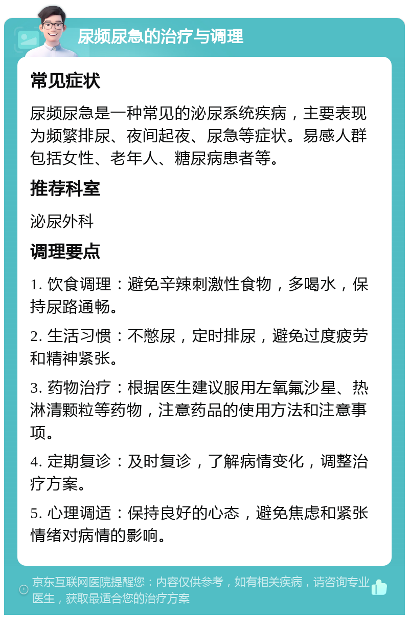 尿频尿急的治疗与调理 常见症状 尿频尿急是一种常见的泌尿系统疾病，主要表现为频繁排尿、夜间起夜、尿急等症状。易感人群包括女性、老年人、糖尿病患者等。 推荐科室 泌尿外科 调理要点 1. 饮食调理：避免辛辣刺激性食物，多喝水，保持尿路通畅。 2. 生活习惯：不憋尿，定时排尿，避免过度疲劳和精神紧张。 3. 药物治疗：根据医生建议服用左氧氟沙星、热淋清颗粒等药物，注意药品的使用方法和注意事项。 4. 定期复诊：及时复诊，了解病情变化，调整治疗方案。 5. 心理调适：保持良好的心态，避免焦虑和紧张情绪对病情的影响。