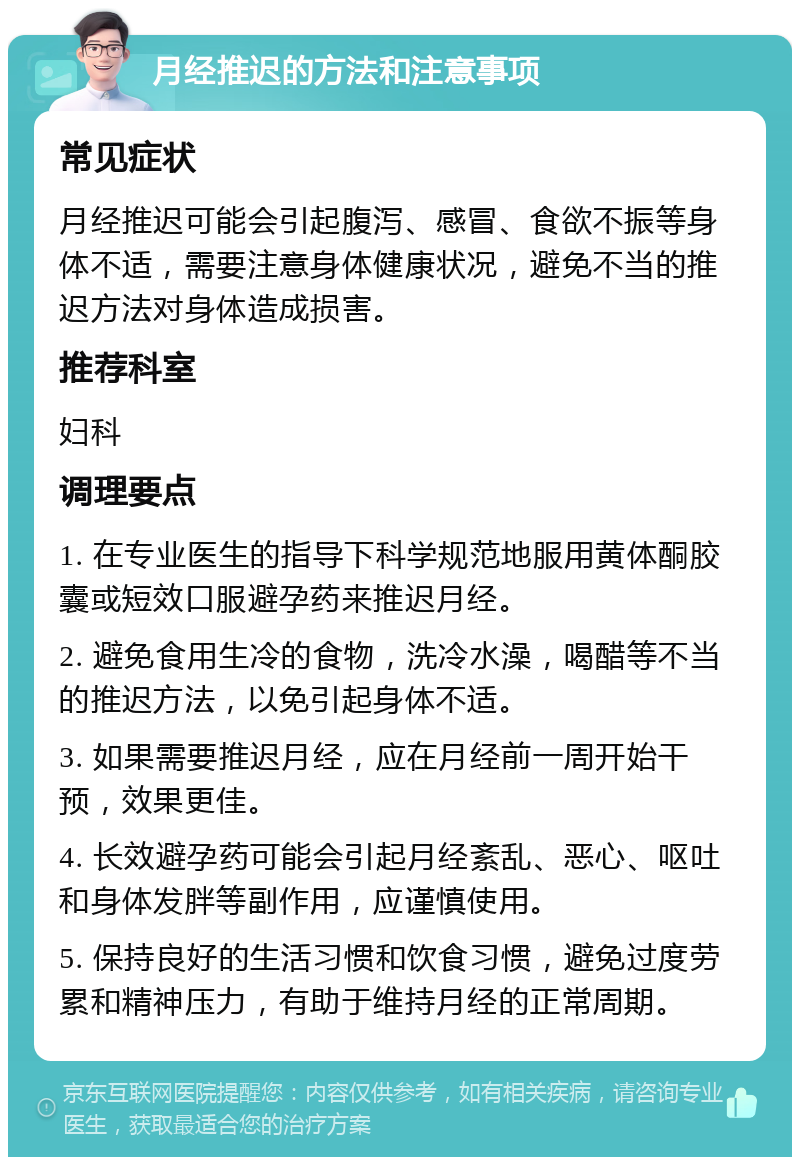 月经推迟的方法和注意事项 常见症状 月经推迟可能会引起腹泻、感冒、食欲不振等身体不适，需要注意身体健康状况，避免不当的推迟方法对身体造成损害。 推荐科室 妇科 调理要点 1. 在专业医生的指导下科学规范地服用黄体酮胶囊或短效口服避孕药来推迟月经。 2. 避免食用生冷的食物，洗冷水澡，喝醋等不当的推迟方法，以免引起身体不适。 3. 如果需要推迟月经，应在月经前一周开始干预，效果更佳。 4. 长效避孕药可能会引起月经紊乱、恶心、呕吐和身体发胖等副作用，应谨慎使用。 5. 保持良好的生活习惯和饮食习惯，避免过度劳累和精神压力，有助于维持月经的正常周期。