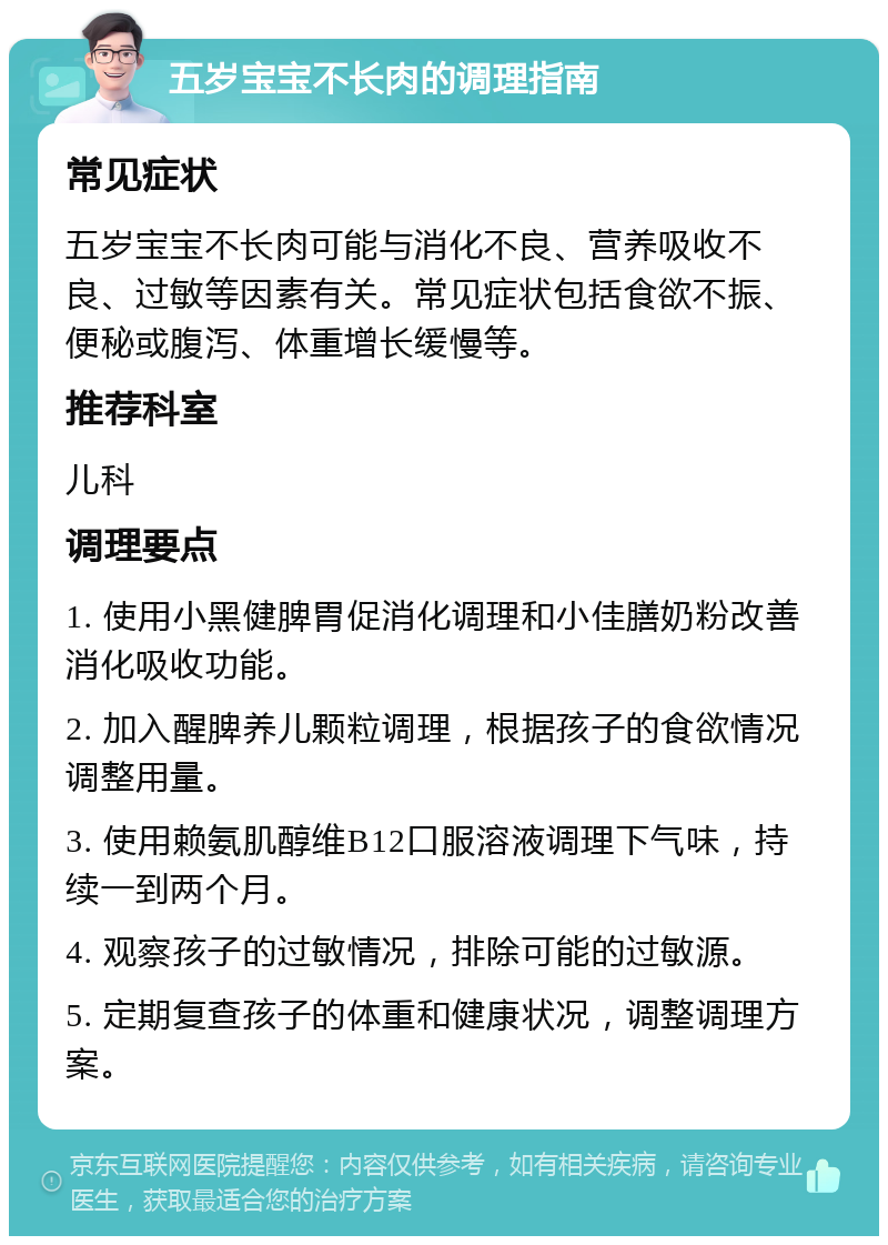 五岁宝宝不长肉的调理指南 常见症状 五岁宝宝不长肉可能与消化不良、营养吸收不良、过敏等因素有关。常见症状包括食欲不振、便秘或腹泻、体重增长缓慢等。 推荐科室 儿科 调理要点 1. 使用小黑健脾胃促消化调理和小佳膳奶粉改善消化吸收功能。 2. 加入醒脾养儿颗粒调理，根据孩子的食欲情况调整用量。 3. 使用赖氨肌醇维B12口服溶液调理下气味，持续一到两个月。 4. 观察孩子的过敏情况，排除可能的过敏源。 5. 定期复查孩子的体重和健康状况，调整调理方案。