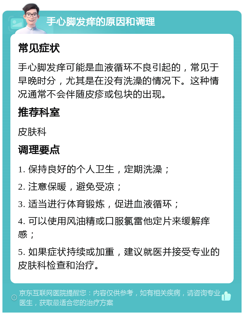 手心脚发痒的原因和调理 常见症状 手心脚发痒可能是血液循环不良引起的，常见于早晚时分，尤其是在没有洗澡的情况下。这种情况通常不会伴随皮疹或包块的出现。 推荐科室 皮肤科 调理要点 1. 保持良好的个人卫生，定期洗澡； 2. 注意保暖，避免受凉； 3. 适当进行体育锻炼，促进血液循环； 4. 可以使用风油精或口服氯雷他定片来缓解痒感； 5. 如果症状持续或加重，建议就医并接受专业的皮肤科检查和治疗。