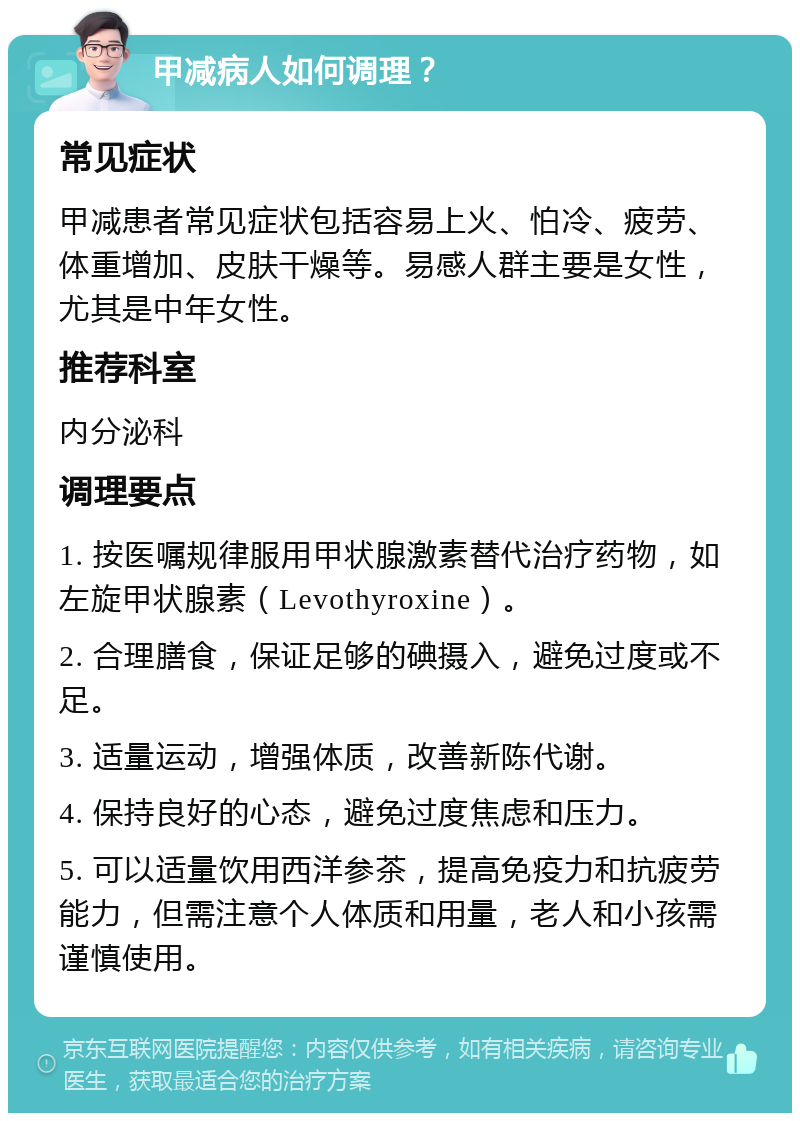 甲减病人如何调理？ 常见症状 甲减患者常见症状包括容易上火、怕冷、疲劳、体重增加、皮肤干燥等。易感人群主要是女性，尤其是中年女性。 推荐科室 内分泌科 调理要点 1. 按医嘱规律服用甲状腺激素替代治疗药物，如左旋甲状腺素（Levothyroxine）。 2. 合理膳食，保证足够的碘摄入，避免过度或不足。 3. 适量运动，增强体质，改善新陈代谢。 4. 保持良好的心态，避免过度焦虑和压力。 5. 可以适量饮用西洋参茶，提高免疫力和抗疲劳能力，但需注意个人体质和用量，老人和小孩需谨慎使用。