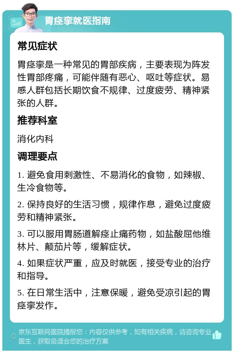 胃痉挛就医指南 常见症状 胃痉挛是一种常见的胃部疾病，主要表现为阵发性胃部疼痛，可能伴随有恶心、呕吐等症状。易感人群包括长期饮食不规律、过度疲劳、精神紧张的人群。 推荐科室 消化内科 调理要点 1. 避免食用刺激性、不易消化的食物，如辣椒、生冷食物等。 2. 保持良好的生活习惯，规律作息，避免过度疲劳和精神紧张。 3. 可以服用胃肠道解痉止痛药物，如盐酸屈他维林片、颠茄片等，缓解症状。 4. 如果症状严重，应及时就医，接受专业的治疗和指导。 5. 在日常生活中，注意保暖，避免受凉引起的胃痉挛发作。