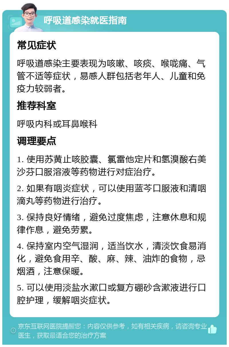 呼吸道感染就医指南 常见症状 呼吸道感染主要表现为咳嗽、咳痰、喉咙痛、气管不适等症状，易感人群包括老年人、儿童和免疫力较弱者。 推荐科室 呼吸内科或耳鼻喉科 调理要点 1. 使用苏黄止咳胶囊、氯雷他定片和氢溴酸右美沙芬口服溶液等药物进行对症治疗。 2. 如果有咽炎症状，可以使用蓝芩口服液和清咽滴丸等药物进行治疗。 3. 保持良好情绪，避免过度焦虑，注意休息和规律作息，避免劳累。 4. 保持室内空气湿润，适当饮水，清淡饮食易消化，避免食用辛、酸、麻、辣、油炸的食物，忌烟酒，注意保暖。 5. 可以使用淡盐水漱口或复方硼砂含漱液进行口腔护理，缓解咽炎症状。