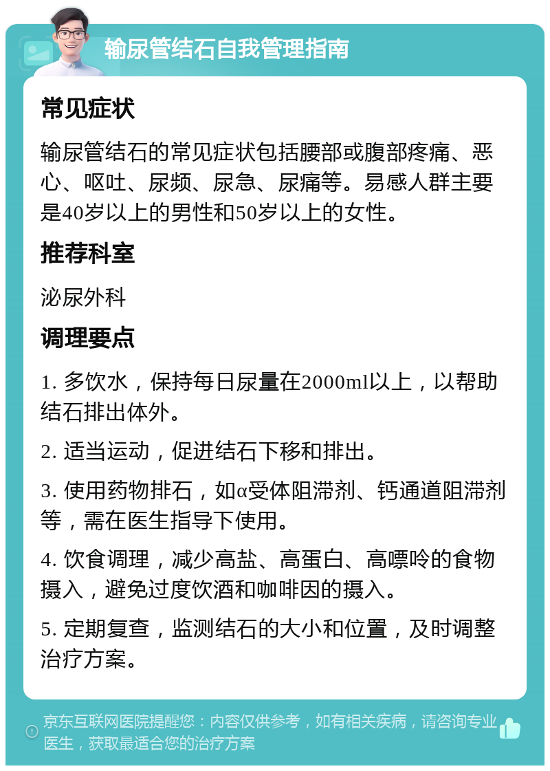 输尿管结石自我管理指南 常见症状 输尿管结石的常见症状包括腰部或腹部疼痛、恶心、呕吐、尿频、尿急、尿痛等。易感人群主要是40岁以上的男性和50岁以上的女性。 推荐科室 泌尿外科 调理要点 1. 多饮水，保持每日尿量在2000ml以上，以帮助结石排出体外。 2. 适当运动，促进结石下移和排出。 3. 使用药物排石，如α受体阻滞剂、钙通道阻滞剂等，需在医生指导下使用。 4. 饮食调理，减少高盐、高蛋白、高嘌呤的食物摄入，避免过度饮酒和咖啡因的摄入。 5. 定期复查，监测结石的大小和位置，及时调整治疗方案。