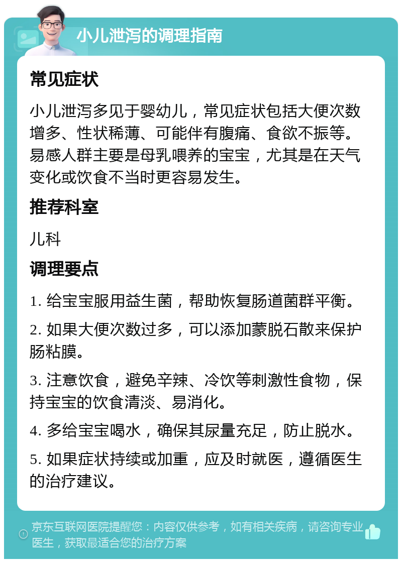 小儿泄泻的调理指南 常见症状 小儿泄泻多见于婴幼儿，常见症状包括大便次数增多、性状稀薄、可能伴有腹痛、食欲不振等。易感人群主要是母乳喂养的宝宝，尤其是在天气变化或饮食不当时更容易发生。 推荐科室 儿科 调理要点 1. 给宝宝服用益生菌，帮助恢复肠道菌群平衡。 2. 如果大便次数过多，可以添加蒙脱石散来保护肠粘膜。 3. 注意饮食，避免辛辣、冷饮等刺激性食物，保持宝宝的饮食清淡、易消化。 4. 多给宝宝喝水，确保其尿量充足，防止脱水。 5. 如果症状持续或加重，应及时就医，遵循医生的治疗建议。