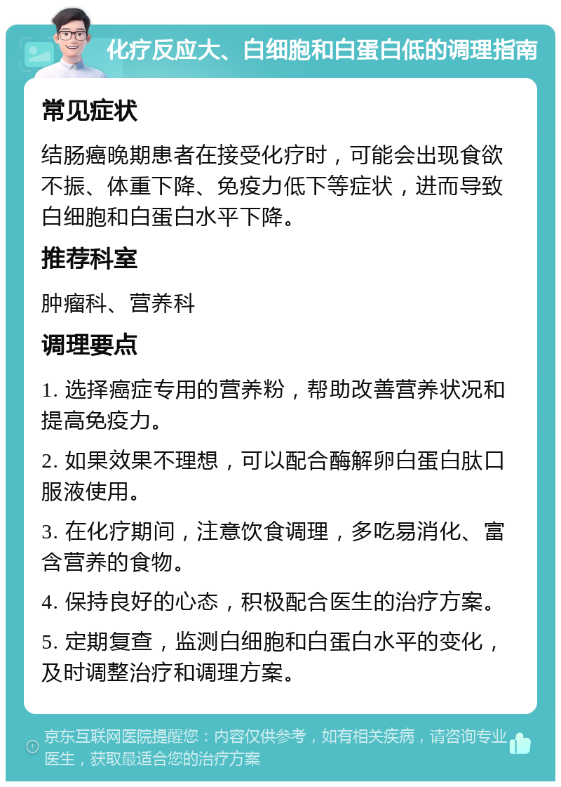 化疗反应大、白细胞和白蛋白低的调理指南 常见症状 结肠癌晚期患者在接受化疗时，可能会出现食欲不振、体重下降、免疫力低下等症状，进而导致白细胞和白蛋白水平下降。 推荐科室 肿瘤科、营养科 调理要点 1. 选择癌症专用的营养粉，帮助改善营养状况和提高免疫力。 2. 如果效果不理想，可以配合酶解卵白蛋白肽口服液使用。 3. 在化疗期间，注意饮食调理，多吃易消化、富含营养的食物。 4. 保持良好的心态，积极配合医生的治疗方案。 5. 定期复查，监测白细胞和白蛋白水平的变化，及时调整治疗和调理方案。