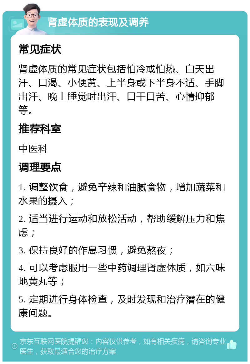 肾虚体质的表现及调养 常见症状 肾虚体质的常见症状包括怕冷或怕热、白天出汗、口渴、小便黄、上半身或下半身不适、手脚出汗、晚上睡觉时出汗、口干口苦、心情抑郁等。 推荐科室 中医科 调理要点 1. 调整饮食，避免辛辣和油腻食物，增加蔬菜和水果的摄入； 2. 适当进行运动和放松活动，帮助缓解压力和焦虑； 3. 保持良好的作息习惯，避免熬夜； 4. 可以考虑服用一些中药调理肾虚体质，如六味地黄丸等； 5. 定期进行身体检查，及时发现和治疗潜在的健康问题。