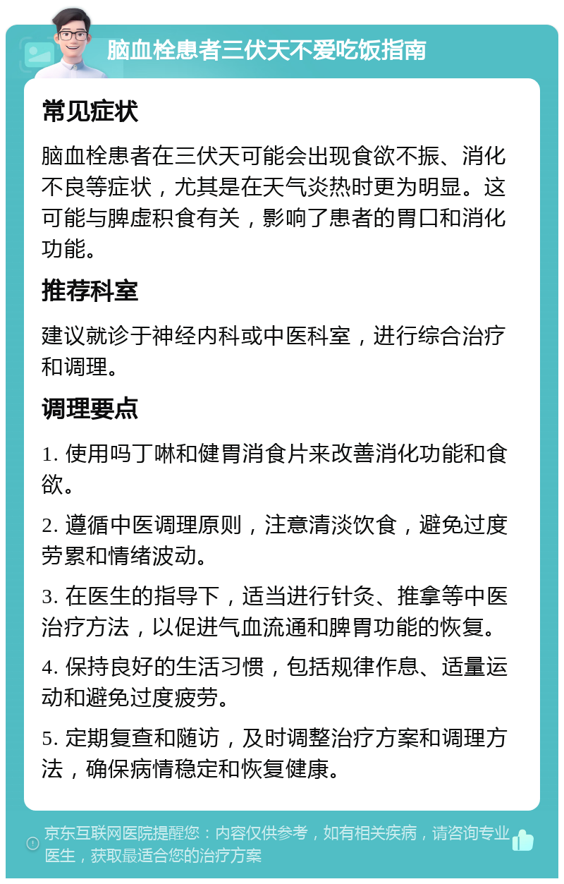 脑血栓患者三伏天不爱吃饭指南 常见症状 脑血栓患者在三伏天可能会出现食欲不振、消化不良等症状，尤其是在天气炎热时更为明显。这可能与脾虚积食有关，影响了患者的胃口和消化功能。 推荐科室 建议就诊于神经内科或中医科室，进行综合治疗和调理。 调理要点 1. 使用吗丁啉和健胃消食片来改善消化功能和食欲。 2. 遵循中医调理原则，注意清淡饮食，避免过度劳累和情绪波动。 3. 在医生的指导下，适当进行针灸、推拿等中医治疗方法，以促进气血流通和脾胃功能的恢复。 4. 保持良好的生活习惯，包括规律作息、适量运动和避免过度疲劳。 5. 定期复查和随访，及时调整治疗方案和调理方法，确保病情稳定和恢复健康。