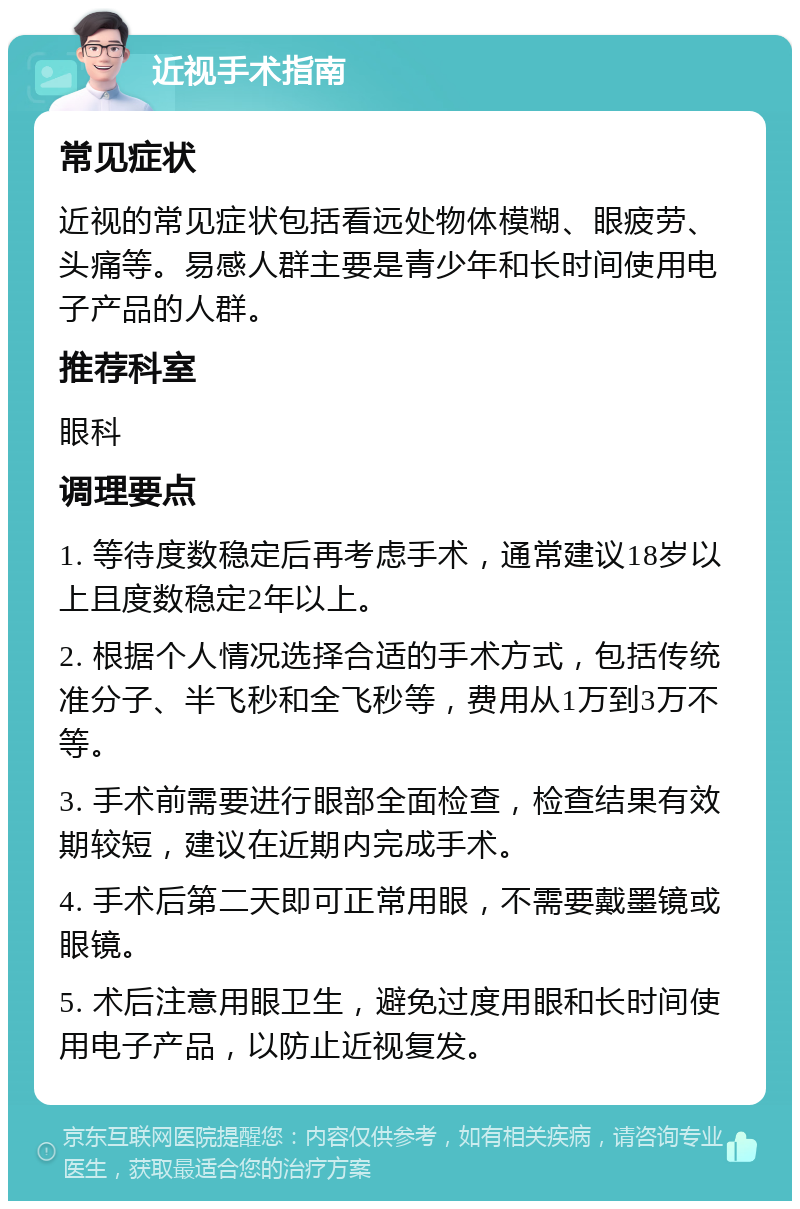 近视手术指南 常见症状 近视的常见症状包括看远处物体模糊、眼疲劳、头痛等。易感人群主要是青少年和长时间使用电子产品的人群。 推荐科室 眼科 调理要点 1. 等待度数稳定后再考虑手术，通常建议18岁以上且度数稳定2年以上。 2. 根据个人情况选择合适的手术方式，包括传统准分子、半飞秒和全飞秒等，费用从1万到3万不等。 3. 手术前需要进行眼部全面检查，检查结果有效期较短，建议在近期内完成手术。 4. 手术后第二天即可正常用眼，不需要戴墨镜或眼镜。 5. 术后注意用眼卫生，避免过度用眼和长时间使用电子产品，以防止近视复发。