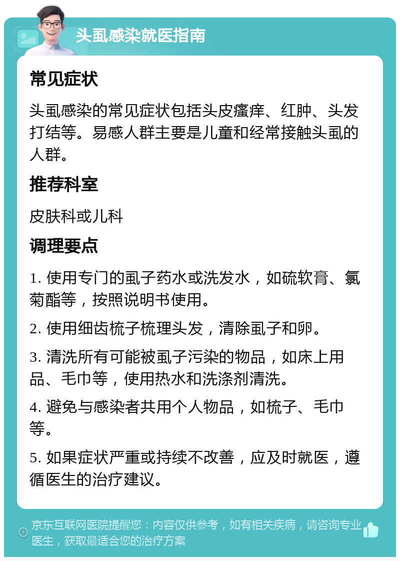 头虱感染就医指南 常见症状 头虱感染的常见症状包括头皮瘙痒、红肿、头发打结等。易感人群主要是儿童和经常接触头虱的人群。 推荐科室 皮肤科或儿科 调理要点 1. 使用专门的虱子药水或洗发水，如硫软膏、氯菊酯等，按照说明书使用。 2. 使用细齿梳子梳理头发，清除虱子和卵。 3. 清洗所有可能被虱子污染的物品，如床上用品、毛巾等，使用热水和洗涤剂清洗。 4. 避免与感染者共用个人物品，如梳子、毛巾等。 5. 如果症状严重或持续不改善，应及时就医，遵循医生的治疗建议。