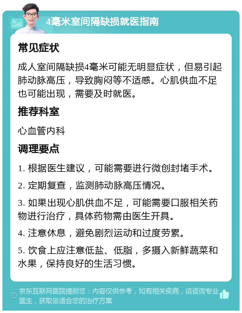 4毫米室间隔缺损就医指南 常见症状 成人室间隔缺损4毫米可能无明显症状，但易引起肺动脉高压，导致胸闷等不适感。心肌供血不足也可能出现，需要及时就医。 推荐科室 心血管内科 调理要点 1. 根据医生建议，可能需要进行微创封堵手术。 2. 定期复查，监测肺动脉高压情况。 3. 如果出现心肌供血不足，可能需要口服相关药物进行治疗，具体药物需由医生开具。 4. 注意休息，避免剧烈运动和过度劳累。 5. 饮食上应注意低盐、低脂，多摄入新鲜蔬菜和水果，保持良好的生活习惯。