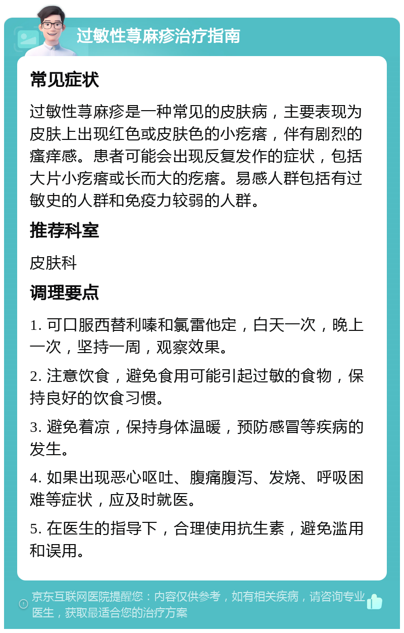 过敏性荨麻疹治疗指南 常见症状 过敏性荨麻疹是一种常见的皮肤病，主要表现为皮肤上出现红色或皮肤色的小疙瘩，伴有剧烈的瘙痒感。患者可能会出现反复发作的症状，包括大片小疙瘩或长而大的疙瘩。易感人群包括有过敏史的人群和免疫力较弱的人群。 推荐科室 皮肤科 调理要点 1. 可口服西替利嗪和氯雷他定，白天一次，晚上一次，坚持一周，观察效果。 2. 注意饮食，避免食用可能引起过敏的食物，保持良好的饮食习惯。 3. 避免着凉，保持身体温暖，预防感冒等疾病的发生。 4. 如果出现恶心呕吐、腹痛腹泻、发烧、呼吸困难等症状，应及时就医。 5. 在医生的指导下，合理使用抗生素，避免滥用和误用。