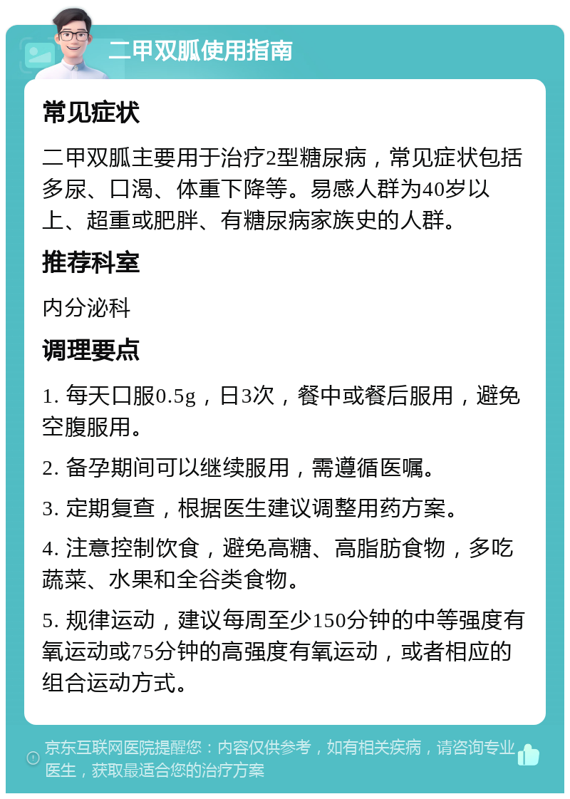 二甲双胍使用指南 常见症状 二甲双胍主要用于治疗2型糖尿病，常见症状包括多尿、口渴、体重下降等。易感人群为40岁以上、超重或肥胖、有糖尿病家族史的人群。 推荐科室 内分泌科 调理要点 1. 每天口服0.5g，日3次，餐中或餐后服用，避免空腹服用。 2. 备孕期间可以继续服用，需遵循医嘱。 3. 定期复查，根据医生建议调整用药方案。 4. 注意控制饮食，避免高糖、高脂肪食物，多吃蔬菜、水果和全谷类食物。 5. 规律运动，建议每周至少150分钟的中等强度有氧运动或75分钟的高强度有氧运动，或者相应的组合运动方式。