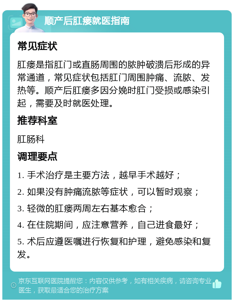 顺产后肛瘘就医指南 常见症状 肛瘘是指肛门或直肠周围的脓肿破溃后形成的异常通道，常见症状包括肛门周围肿痛、流脓、发热等。顺产后肛瘘多因分娩时肛门受损或感染引起，需要及时就医处理。 推荐科室 肛肠科 调理要点 1. 手术治疗是主要方法，越早手术越好； 2. 如果没有肿痛流脓等症状，可以暂时观察； 3. 轻微的肛瘘两周左右基本愈合； 4. 在住院期间，应注意营养，自己进食最好； 5. 术后应遵医嘱进行恢复和护理，避免感染和复发。