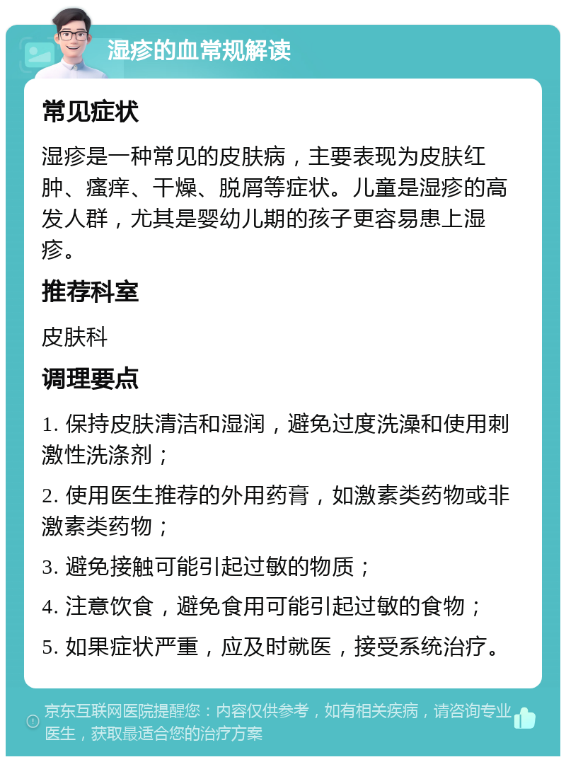 湿疹的血常规解读 常见症状 湿疹是一种常见的皮肤病，主要表现为皮肤红肿、瘙痒、干燥、脱屑等症状。儿童是湿疹的高发人群，尤其是婴幼儿期的孩子更容易患上湿疹。 推荐科室 皮肤科 调理要点 1. 保持皮肤清洁和湿润，避免过度洗澡和使用刺激性洗涤剂； 2. 使用医生推荐的外用药膏，如激素类药物或非激素类药物； 3. 避免接触可能引起过敏的物质； 4. 注意饮食，避免食用可能引起过敏的食物； 5. 如果症状严重，应及时就医，接受系统治疗。