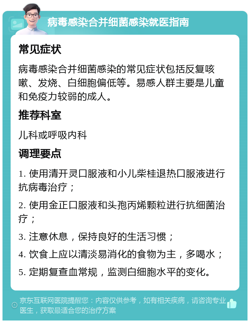 病毒感染合并细菌感染就医指南 常见症状 病毒感染合并细菌感染的常见症状包括反复咳嗽、发烧、白细胞偏低等。易感人群主要是儿童和免疫力较弱的成人。 推荐科室 儿科或呼吸内科 调理要点 1. 使用清开灵口服液和小儿柴桂退热口服液进行抗病毒治疗； 2. 使用金正口服液和头孢丙烯颗粒进行抗细菌治疗； 3. 注意休息，保持良好的生活习惯； 4. 饮食上应以清淡易消化的食物为主，多喝水； 5. 定期复查血常规，监测白细胞水平的变化。