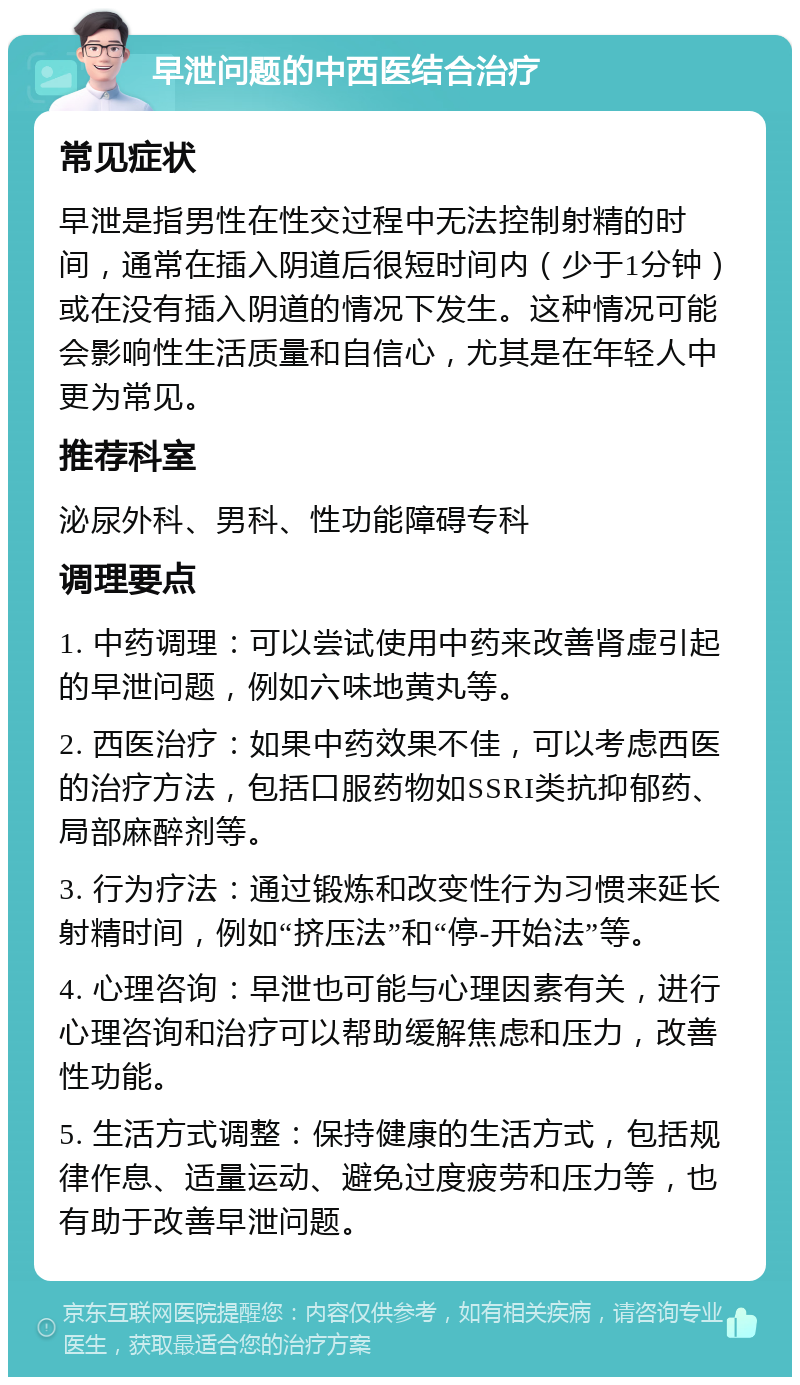 早泄问题的中西医结合治疗 常见症状 早泄是指男性在性交过程中无法控制射精的时间，通常在插入阴道后很短时间内（少于1分钟）或在没有插入阴道的情况下发生。这种情况可能会影响性生活质量和自信心，尤其是在年轻人中更为常见。 推荐科室 泌尿外科、男科、性功能障碍专科 调理要点 1. 中药调理：可以尝试使用中药来改善肾虚引起的早泄问题，例如六味地黄丸等。 2. 西医治疗：如果中药效果不佳，可以考虑西医的治疗方法，包括口服药物如SSRI类抗抑郁药、局部麻醉剂等。 3. 行为疗法：通过锻炼和改变性行为习惯来延长射精时间，例如“挤压法”和“停-开始法”等。 4. 心理咨询：早泄也可能与心理因素有关，进行心理咨询和治疗可以帮助缓解焦虑和压力，改善性功能。 5. 生活方式调整：保持健康的生活方式，包括规律作息、适量运动、避免过度疲劳和压力等，也有助于改善早泄问题。