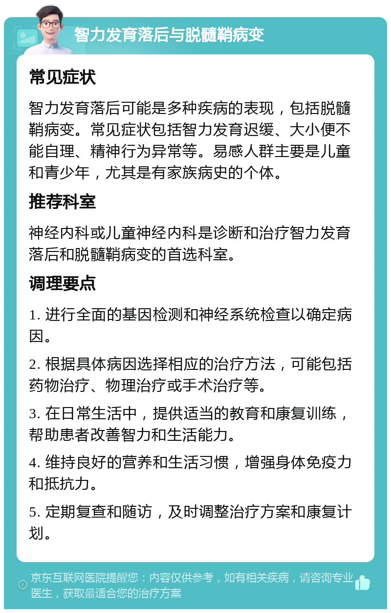 智力发育落后与脱髓鞘病变 常见症状 智力发育落后可能是多种疾病的表现，包括脱髓鞘病变。常见症状包括智力发育迟缓、大小便不能自理、精神行为异常等。易感人群主要是儿童和青少年，尤其是有家族病史的个体。 推荐科室 神经内科或儿童神经内科是诊断和治疗智力发育落后和脱髓鞘病变的首选科室。 调理要点 1. 进行全面的基因检测和神经系统检查以确定病因。 2. 根据具体病因选择相应的治疗方法，可能包括药物治疗、物理治疗或手术治疗等。 3. 在日常生活中，提供适当的教育和康复训练，帮助患者改善智力和生活能力。 4. 维持良好的营养和生活习惯，增强身体免疫力和抵抗力。 5. 定期复查和随访，及时调整治疗方案和康复计划。