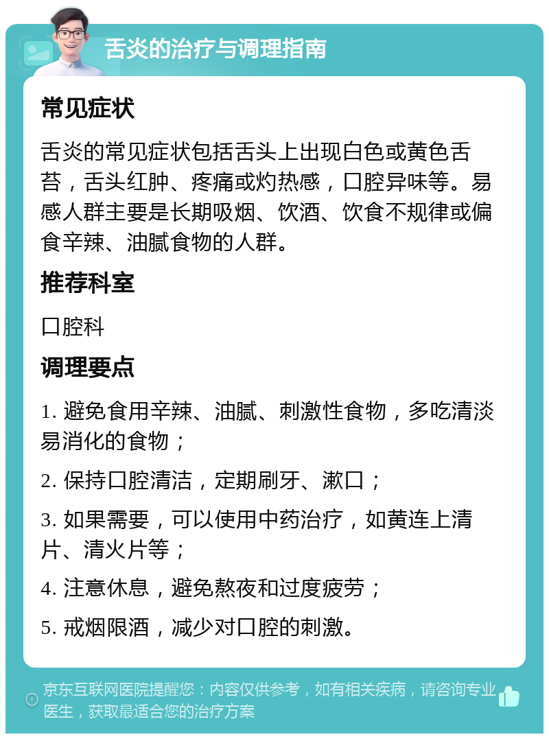 舌炎的治疗与调理指南 常见症状 舌炎的常见症状包括舌头上出现白色或黄色舌苔，舌头红肿、疼痛或灼热感，口腔异味等。易感人群主要是长期吸烟、饮酒、饮食不规律或偏食辛辣、油腻食物的人群。 推荐科室 口腔科 调理要点 1. 避免食用辛辣、油腻、刺激性食物，多吃清淡易消化的食物； 2. 保持口腔清洁，定期刷牙、漱口； 3. 如果需要，可以使用中药治疗，如黄连上清片、清火片等； 4. 注意休息，避免熬夜和过度疲劳； 5. 戒烟限酒，减少对口腔的刺激。