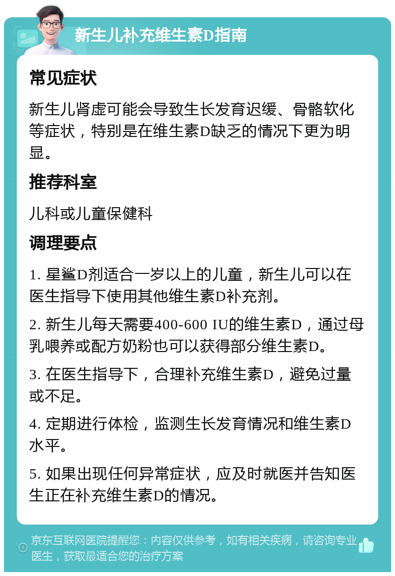 新生儿补充维生素D指南 常见症状 新生儿肾虚可能会导致生长发育迟缓、骨骼软化等症状，特别是在维生素D缺乏的情况下更为明显。 推荐科室 儿科或儿童保健科 调理要点 1. 星鲨D剂适合一岁以上的儿童，新生儿可以在医生指导下使用其他维生素D补充剂。 2. 新生儿每天需要400-600 IU的维生素D，通过母乳喂养或配方奶粉也可以获得部分维生素D。 3. 在医生指导下，合理补充维生素D，避免过量或不足。 4. 定期进行体检，监测生长发育情况和维生素D水平。 5. 如果出现任何异常症状，应及时就医并告知医生正在补充维生素D的情况。