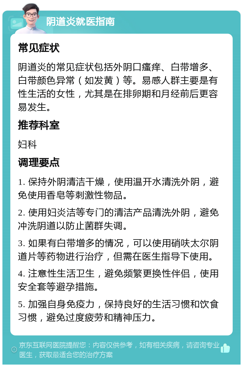 阴道炎就医指南 常见症状 阴道炎的常见症状包括外阴口瘙痒、白带增多、白带颜色异常（如发黄）等。易感人群主要是有性生活的女性，尤其是在排卵期和月经前后更容易发生。 推荐科室 妇科 调理要点 1. 保持外阴清洁干燥，使用温开水清洗外阴，避免使用香皂等刺激性物品。 2. 使用妇炎洁等专门的清洁产品清洗外阴，避免冲洗阴道以防止菌群失调。 3. 如果有白带增多的情况，可以使用硝呋太尔阴道片等药物进行治疗，但需在医生指导下使用。 4. 注意性生活卫生，避免频繁更换性伴侣，使用安全套等避孕措施。 5. 加强自身免疫力，保持良好的生活习惯和饮食习惯，避免过度疲劳和精神压力。