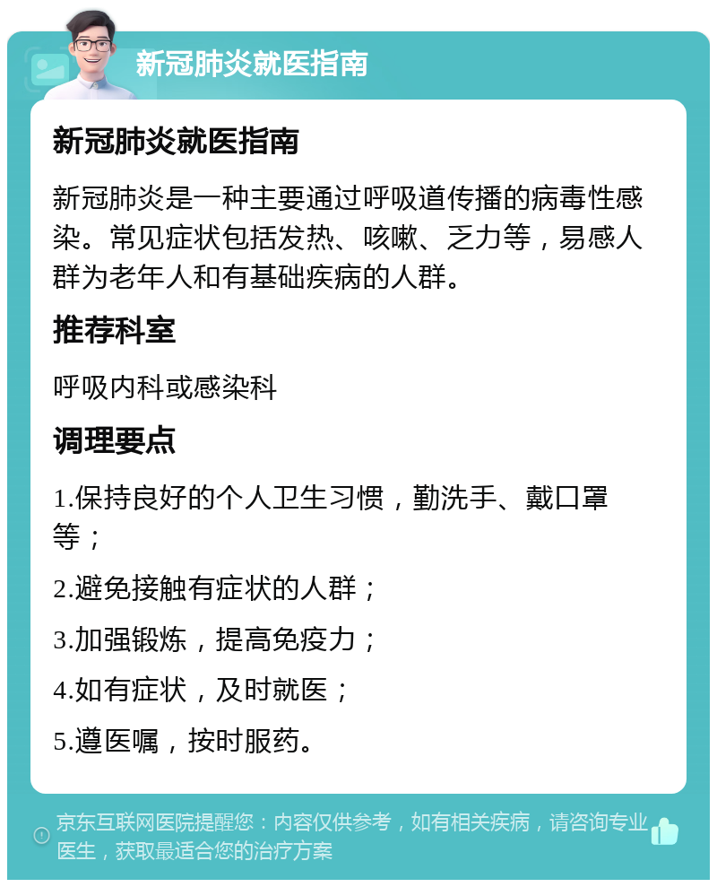 新冠肺炎就医指南 新冠肺炎就医指南 新冠肺炎是一种主要通过呼吸道传播的病毒性感染。常见症状包括发热、咳嗽、乏力等，易感人群为老年人和有基础疾病的人群。 推荐科室 呼吸内科或感染科 调理要点 1.保持良好的个人卫生习惯，勤洗手、戴口罩等； 2.避免接触有症状的人群； 3.加强锻炼，提高免疫力； 4.如有症状，及时就医； 5.遵医嘱，按时服药。