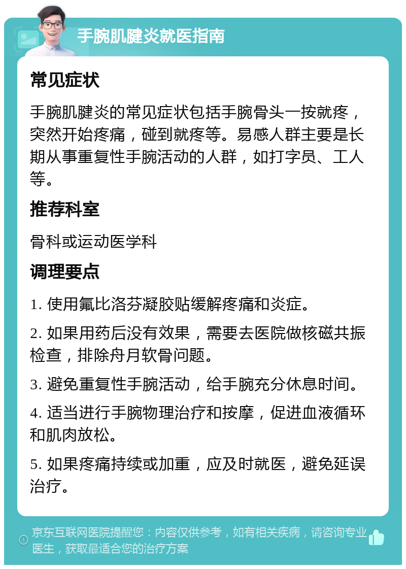 手腕肌腱炎就医指南 常见症状 手腕肌腱炎的常见症状包括手腕骨头一按就疼，突然开始疼痛，碰到就疼等。易感人群主要是长期从事重复性手腕活动的人群，如打字员、工人等。 推荐科室 骨科或运动医学科 调理要点 1. 使用氟比洛芬凝胶贴缓解疼痛和炎症。 2. 如果用药后没有效果，需要去医院做核磁共振检查，排除舟月软骨问题。 3. 避免重复性手腕活动，给手腕充分休息时间。 4. 适当进行手腕物理治疗和按摩，促进血液循环和肌肉放松。 5. 如果疼痛持续或加重，应及时就医，避免延误治疗。