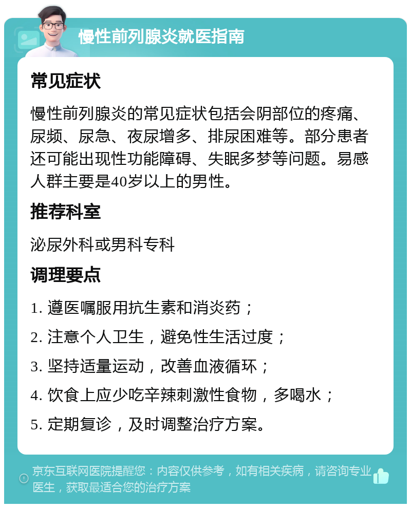 慢性前列腺炎就医指南 常见症状 慢性前列腺炎的常见症状包括会阴部位的疼痛、尿频、尿急、夜尿增多、排尿困难等。部分患者还可能出现性功能障碍、失眠多梦等问题。易感人群主要是40岁以上的男性。 推荐科室 泌尿外科或男科专科 调理要点 1. 遵医嘱服用抗生素和消炎药； 2. 注意个人卫生，避免性生活过度； 3. 坚持适量运动，改善血液循环； 4. 饮食上应少吃辛辣刺激性食物，多喝水； 5. 定期复诊，及时调整治疗方案。