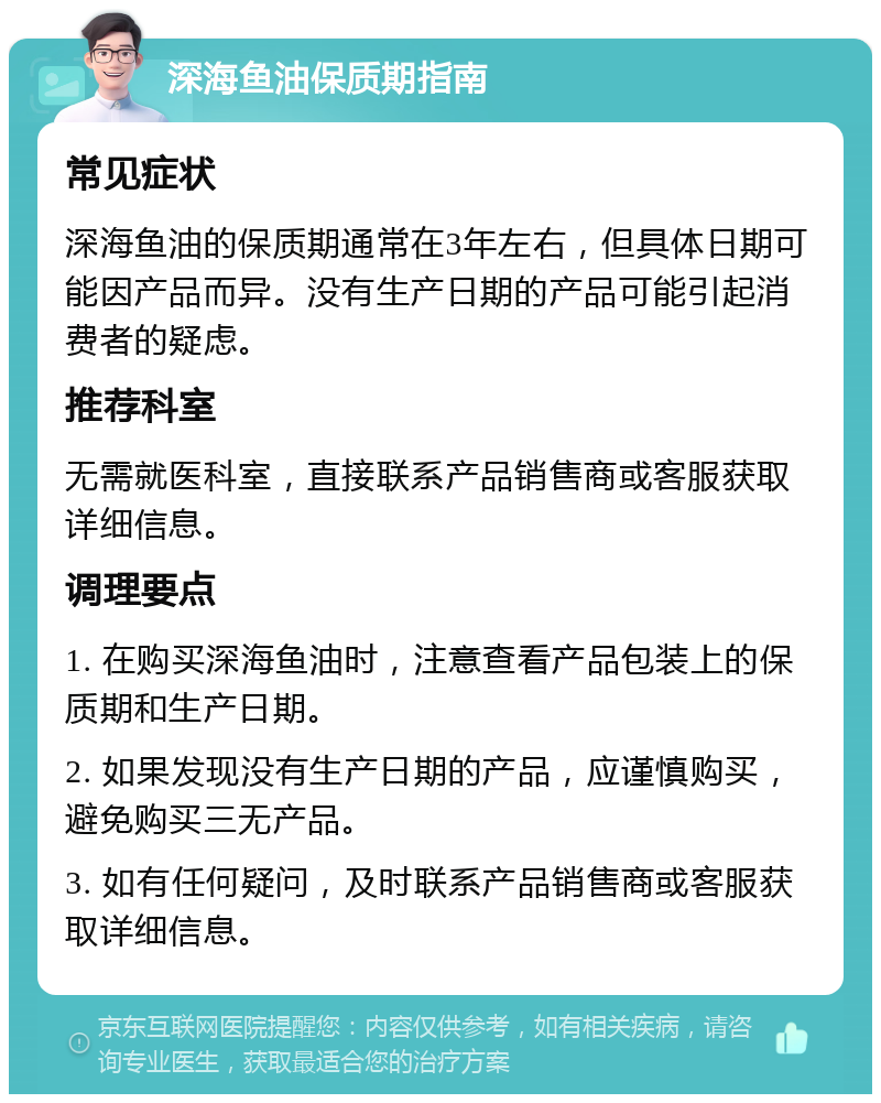 深海鱼油保质期指南 常见症状 深海鱼油的保质期通常在3年左右，但具体日期可能因产品而异。没有生产日期的产品可能引起消费者的疑虑。 推荐科室 无需就医科室，直接联系产品销售商或客服获取详细信息。 调理要点 1. 在购买深海鱼油时，注意查看产品包装上的保质期和生产日期。 2. 如果发现没有生产日期的产品，应谨慎购买，避免购买三无产品。 3. 如有任何疑问，及时联系产品销售商或客服获取详细信息。