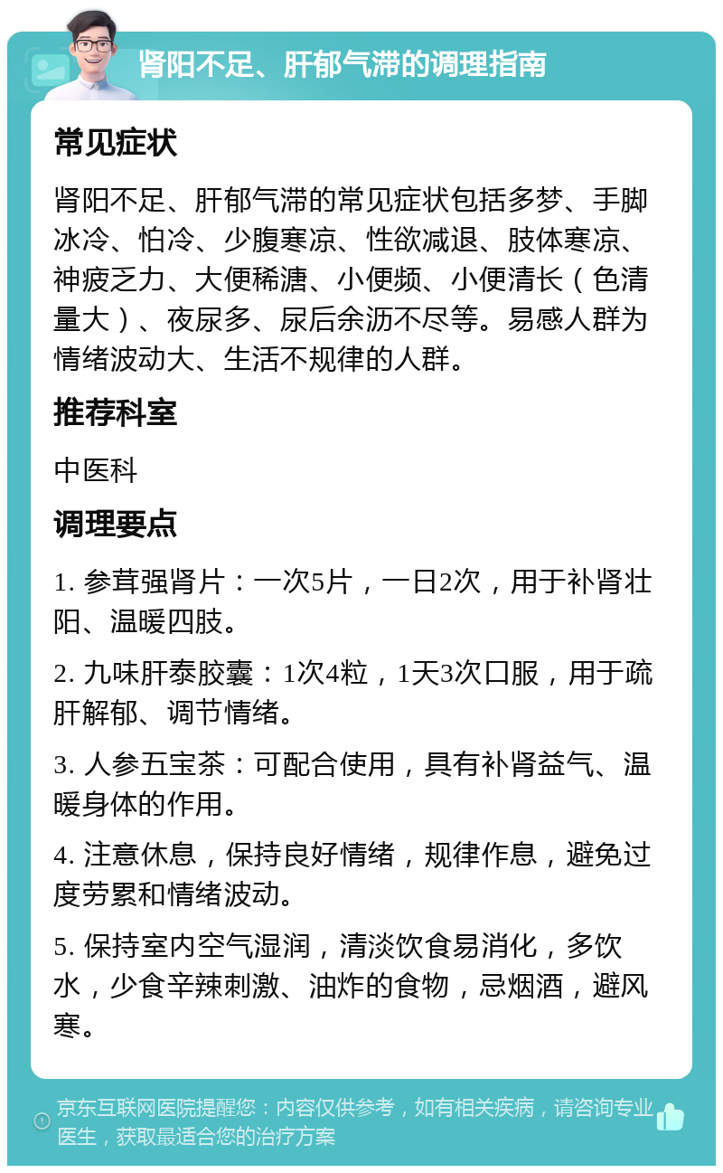 肾阳不足、肝郁气滞的调理指南 常见症状 肾阳不足、肝郁气滞的常见症状包括多梦、手脚冰冷、怕冷、少腹寒凉、性欲减退、肢体寒凉、神疲乏力、大便稀溏、小便频、小便清长（色清量大）、夜尿多、尿后余沥不尽等。易感人群为情绪波动大、生活不规律的人群。 推荐科室 中医科 调理要点 1. 参茸强肾片：一次5片，一日2次，用于补肾壮阳、温暖四肢。 2. 九味肝泰胶囊：1次4粒，1天3次口服，用于疏肝解郁、调节情绪。 3. 人参五宝茶：可配合使用，具有补肾益气、温暖身体的作用。 4. 注意休息，保持良好情绪，规律作息，避免过度劳累和情绪波动。 5. 保持室内空气湿润，清淡饮食易消化，多饮水，少食辛辣刺激、油炸的食物，忌烟酒，避风寒。