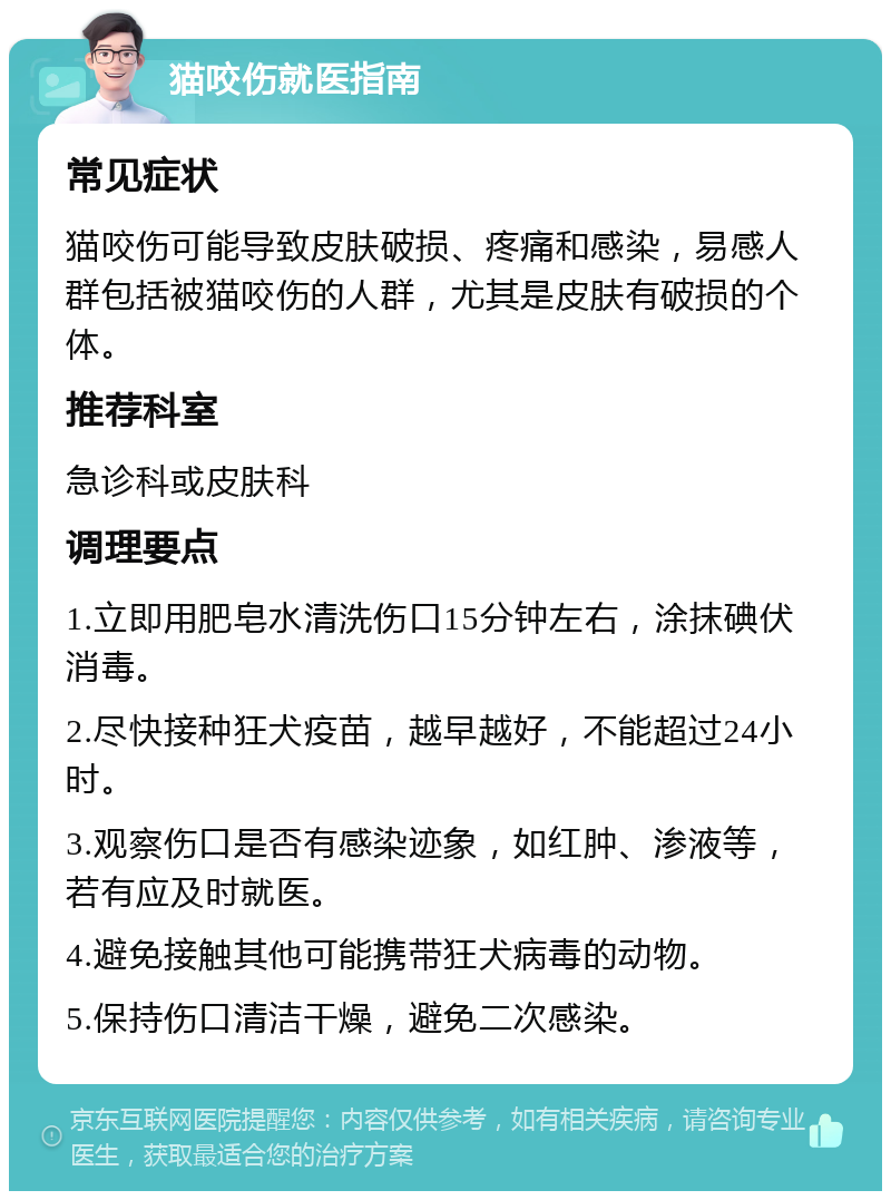 猫咬伤就医指南 常见症状 猫咬伤可能导致皮肤破损、疼痛和感染，易感人群包括被猫咬伤的人群，尤其是皮肤有破损的个体。 推荐科室 急诊科或皮肤科 调理要点 1.立即用肥皂水清洗伤口15分钟左右，涂抹碘伏消毒。 2.尽快接种狂犬疫苗，越早越好，不能超过24小时。 3.观察伤口是否有感染迹象，如红肿、渗液等，若有应及时就医。 4.避免接触其他可能携带狂犬病毒的动物。 5.保持伤口清洁干燥，避免二次感染。