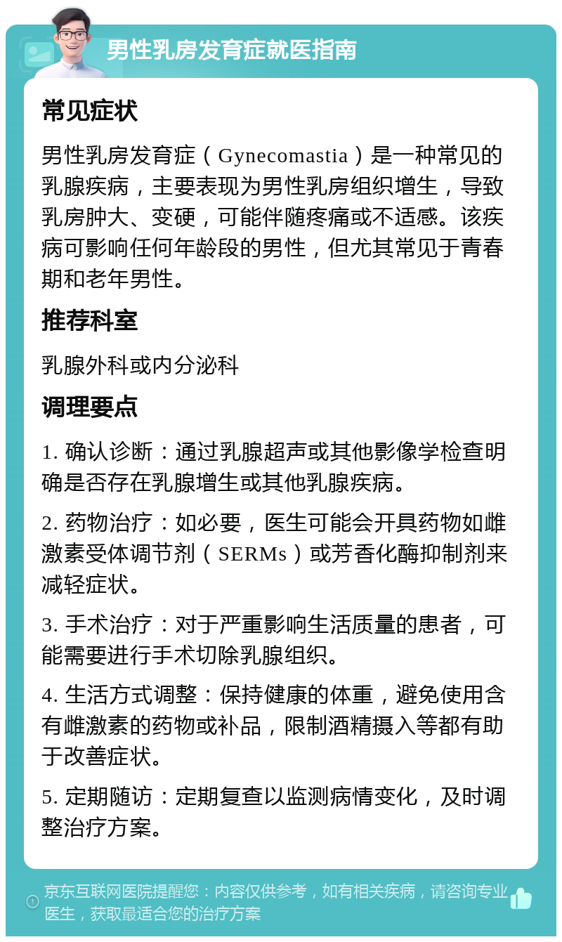 男性乳房发育症就医指南 常见症状 男性乳房发育症（Gynecomastia）是一种常见的乳腺疾病，主要表现为男性乳房组织增生，导致乳房肿大、变硬，可能伴随疼痛或不适感。该疾病可影响任何年龄段的男性，但尤其常见于青春期和老年男性。 推荐科室 乳腺外科或内分泌科 调理要点 1. 确认诊断：通过乳腺超声或其他影像学检查明确是否存在乳腺增生或其他乳腺疾病。 2. 药物治疗：如必要，医生可能会开具药物如雌激素受体调节剂（SERMs）或芳香化酶抑制剂来减轻症状。 3. 手术治疗：对于严重影响生活质量的患者，可能需要进行手术切除乳腺组织。 4. 生活方式调整：保持健康的体重，避免使用含有雌激素的药物或补品，限制酒精摄入等都有助于改善症状。 5. 定期随访：定期复查以监测病情变化，及时调整治疗方案。