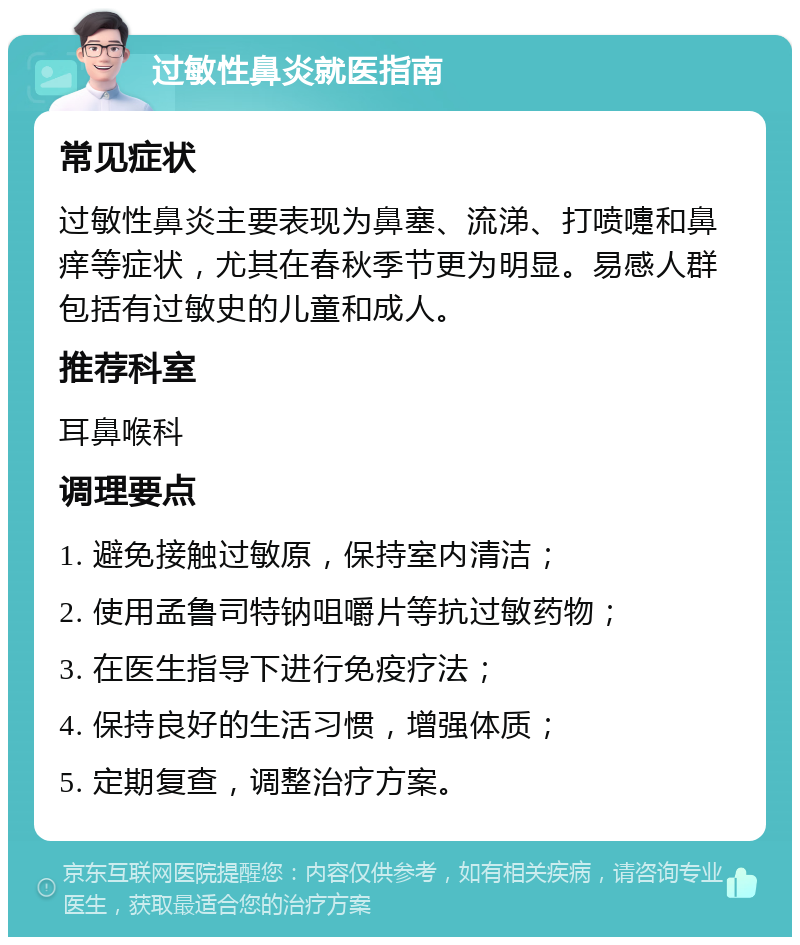 过敏性鼻炎就医指南 常见症状 过敏性鼻炎主要表现为鼻塞、流涕、打喷嚏和鼻痒等症状，尤其在春秋季节更为明显。易感人群包括有过敏史的儿童和成人。 推荐科室 耳鼻喉科 调理要点 1. 避免接触过敏原，保持室内清洁； 2. 使用孟鲁司特钠咀嚼片等抗过敏药物； 3. 在医生指导下进行免疫疗法； 4. 保持良好的生活习惯，增强体质； 5. 定期复查，调整治疗方案。