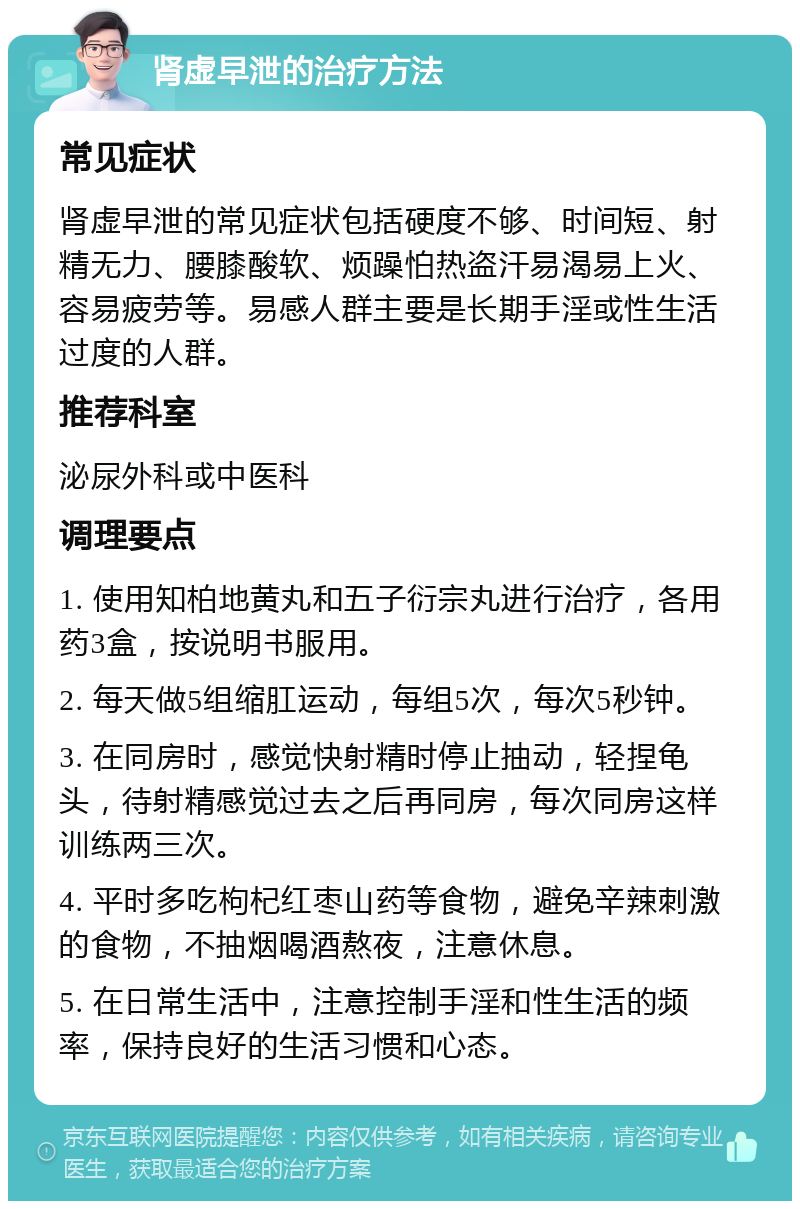 肾虚早泄的治疗方法 常见症状 肾虚早泄的常见症状包括硬度不够、时间短、射精无力、腰膝酸软、烦躁怕热盗汗易渴易上火、容易疲劳等。易感人群主要是长期手淫或性生活过度的人群。 推荐科室 泌尿外科或中医科 调理要点 1. 使用知柏地黄丸和五子衍宗丸进行治疗，各用药3盒，按说明书服用。 2. 每天做5组缩肛运动，每组5次，每次5秒钟。 3. 在同房时，感觉快射精时停止抽动，轻捏龟头，待射精感觉过去之后再同房，每次同房这样训练两三次。 4. 平时多吃枸杞红枣山药等食物，避免辛辣刺激的食物，不抽烟喝酒熬夜，注意休息。 5. 在日常生活中，注意控制手淫和性生活的频率，保持良好的生活习惯和心态。