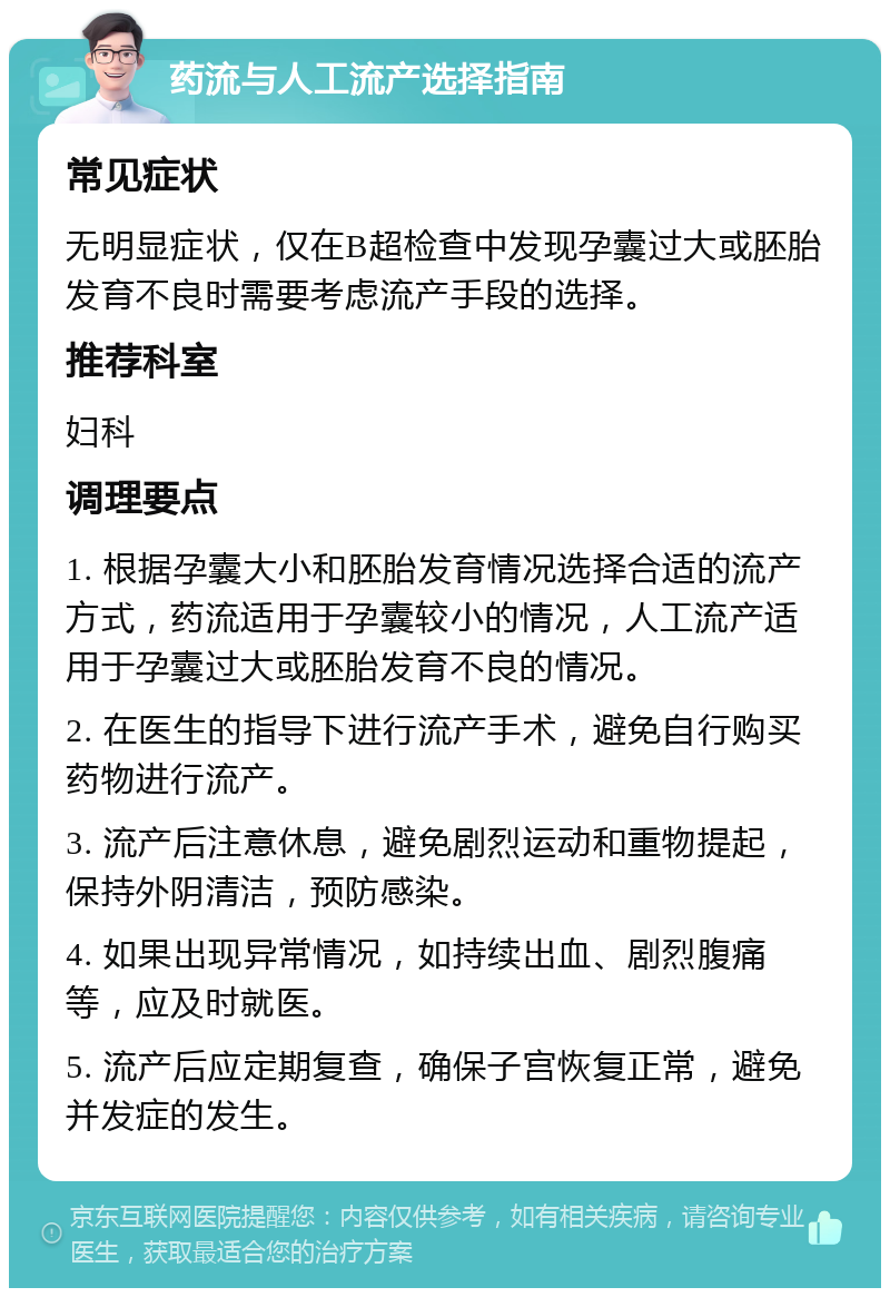 药流与人工流产选择指南 常见症状 无明显症状，仅在B超检查中发现孕囊过大或胚胎发育不良时需要考虑流产手段的选择。 推荐科室 妇科 调理要点 1. 根据孕囊大小和胚胎发育情况选择合适的流产方式，药流适用于孕囊较小的情况，人工流产适用于孕囊过大或胚胎发育不良的情况。 2. 在医生的指导下进行流产手术，避免自行购买药物进行流产。 3. 流产后注意休息，避免剧烈运动和重物提起，保持外阴清洁，预防感染。 4. 如果出现异常情况，如持续出血、剧烈腹痛等，应及时就医。 5. 流产后应定期复查，确保子宫恢复正常，避免并发症的发生。