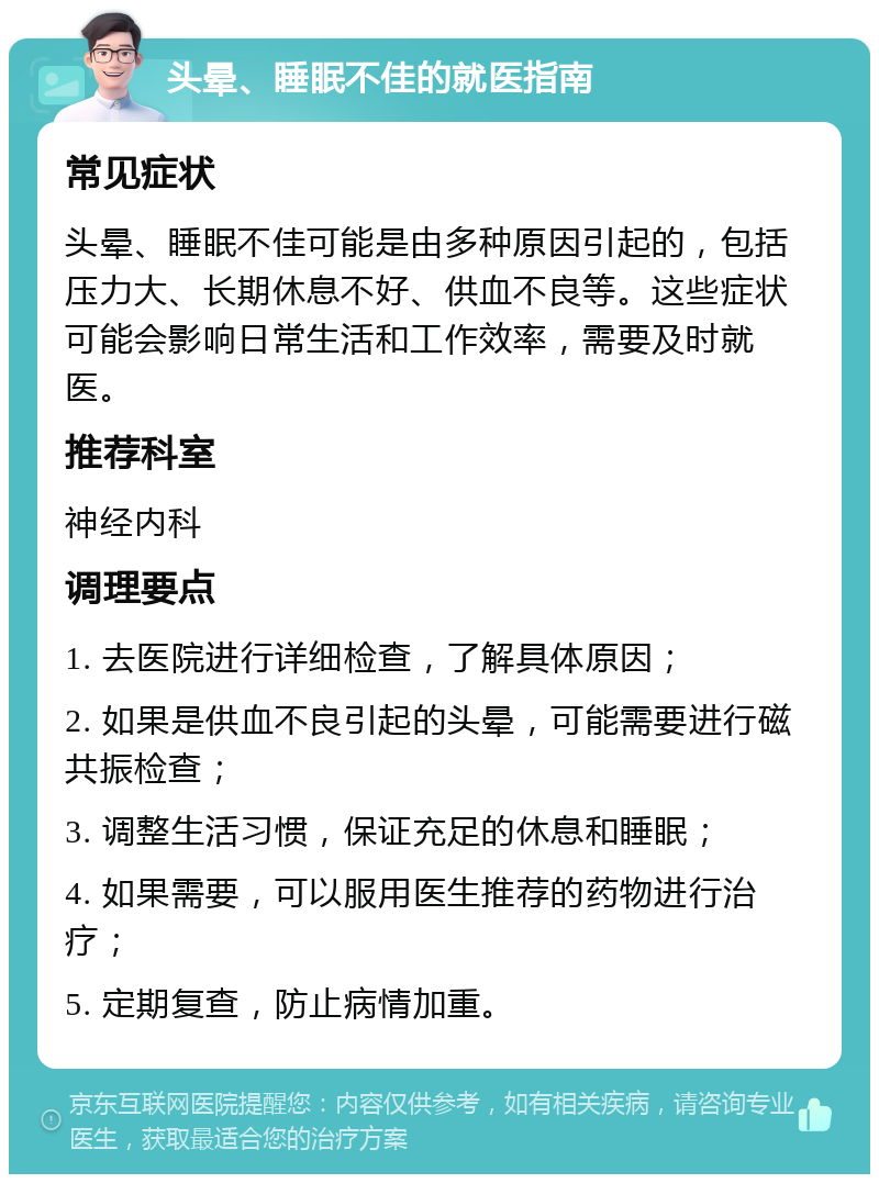 头晕、睡眠不佳的就医指南 常见症状 头晕、睡眠不佳可能是由多种原因引起的，包括压力大、长期休息不好、供血不良等。这些症状可能会影响日常生活和工作效率，需要及时就医。 推荐科室 神经内科 调理要点 1. 去医院进行详细检查，了解具体原因； 2. 如果是供血不良引起的头晕，可能需要进行磁共振检查； 3. 调整生活习惯，保证充足的休息和睡眠； 4. 如果需要，可以服用医生推荐的药物进行治疗； 5. 定期复查，防止病情加重。