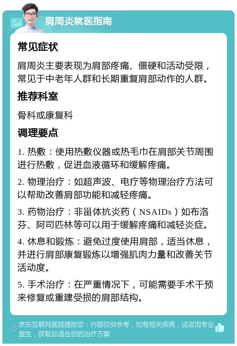 肩周炎就医指南 常见症状 肩周炎主要表现为肩部疼痛、僵硬和活动受限，常见于中老年人群和长期重复肩部动作的人群。 推荐科室 骨科或康复科 调理要点 1. 热敷：使用热敷仪器或热毛巾在肩部关节周围进行热敷，促进血液循环和缓解疼痛。 2. 物理治疗：如超声波、电疗等物理治疗方法可以帮助改善肩部功能和减轻疼痛。 3. 药物治疗：非甾体抗炎药（NSAIDs）如布洛芬、阿司匹林等可以用于缓解疼痛和减轻炎症。 4. 休息和锻炼：避免过度使用肩部，适当休息，并进行肩部康复锻炼以增强肌肉力量和改善关节活动度。 5. 手术治疗：在严重情况下，可能需要手术干预来修复或重建受损的肩部结构。