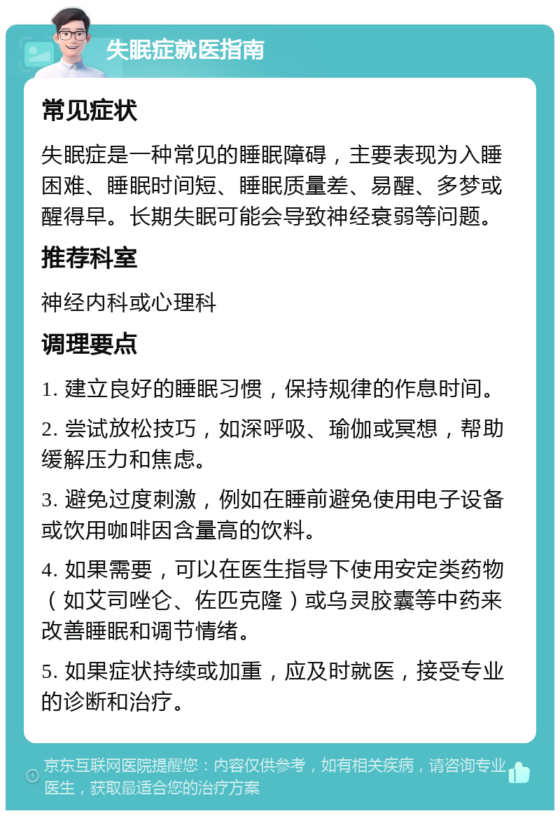 失眠症就医指南 常见症状 失眠症是一种常见的睡眠障碍，主要表现为入睡困难、睡眠时间短、睡眠质量差、易醒、多梦或醒得早。长期失眠可能会导致神经衰弱等问题。 推荐科室 神经内科或心理科 调理要点 1. 建立良好的睡眠习惯，保持规律的作息时间。 2. 尝试放松技巧，如深呼吸、瑜伽或冥想，帮助缓解压力和焦虑。 3. 避免过度刺激，例如在睡前避免使用电子设备或饮用咖啡因含量高的饮料。 4. 如果需要，可以在医生指导下使用安定类药物（如艾司唑仑、佐匹克隆）或乌灵胶囊等中药来改善睡眠和调节情绪。 5. 如果症状持续或加重，应及时就医，接受专业的诊断和治疗。