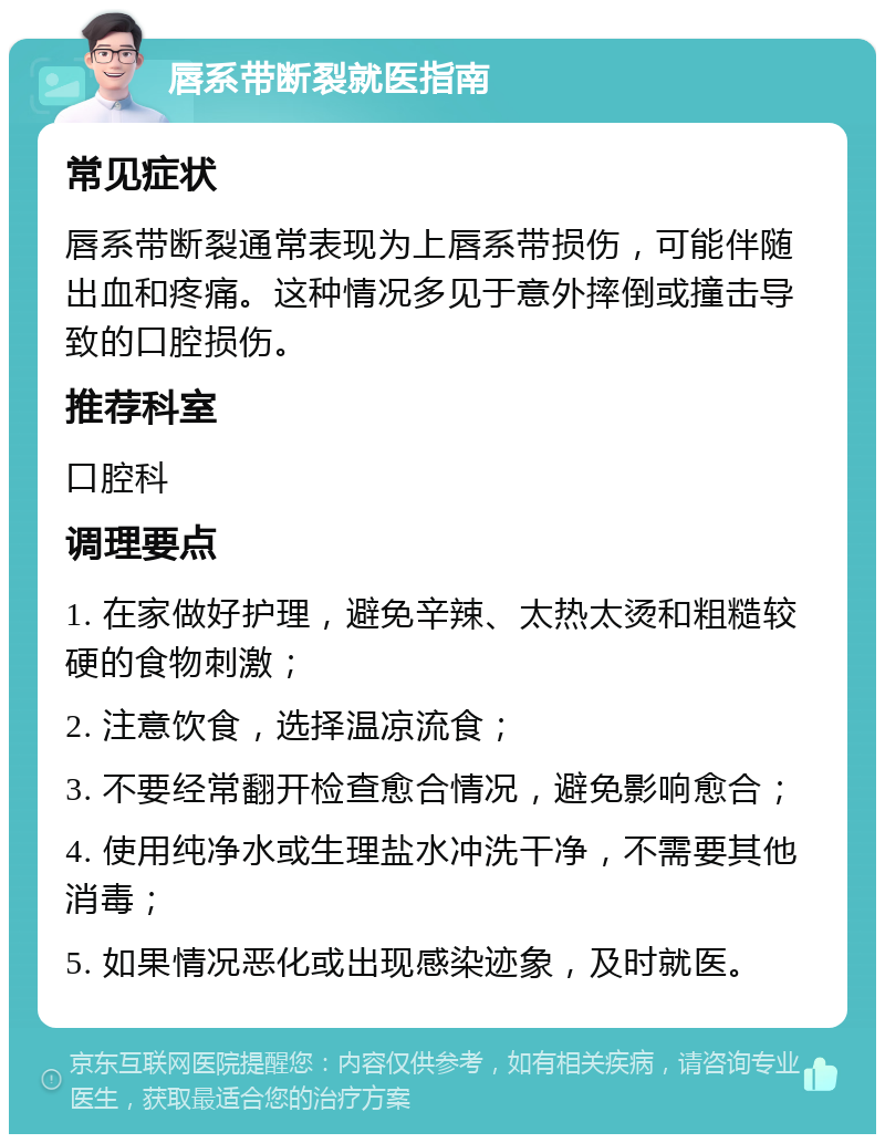 唇系带断裂就医指南 常见症状 唇系带断裂通常表现为上唇系带损伤，可能伴随出血和疼痛。这种情况多见于意外摔倒或撞击导致的口腔损伤。 推荐科室 口腔科 调理要点 1. 在家做好护理，避免辛辣、太热太烫和粗糙较硬的食物刺激； 2. 注意饮食，选择温凉流食； 3. 不要经常翻开检查愈合情况，避免影响愈合； 4. 使用纯净水或生理盐水冲洗干净，不需要其他消毒； 5. 如果情况恶化或出现感染迹象，及时就医。