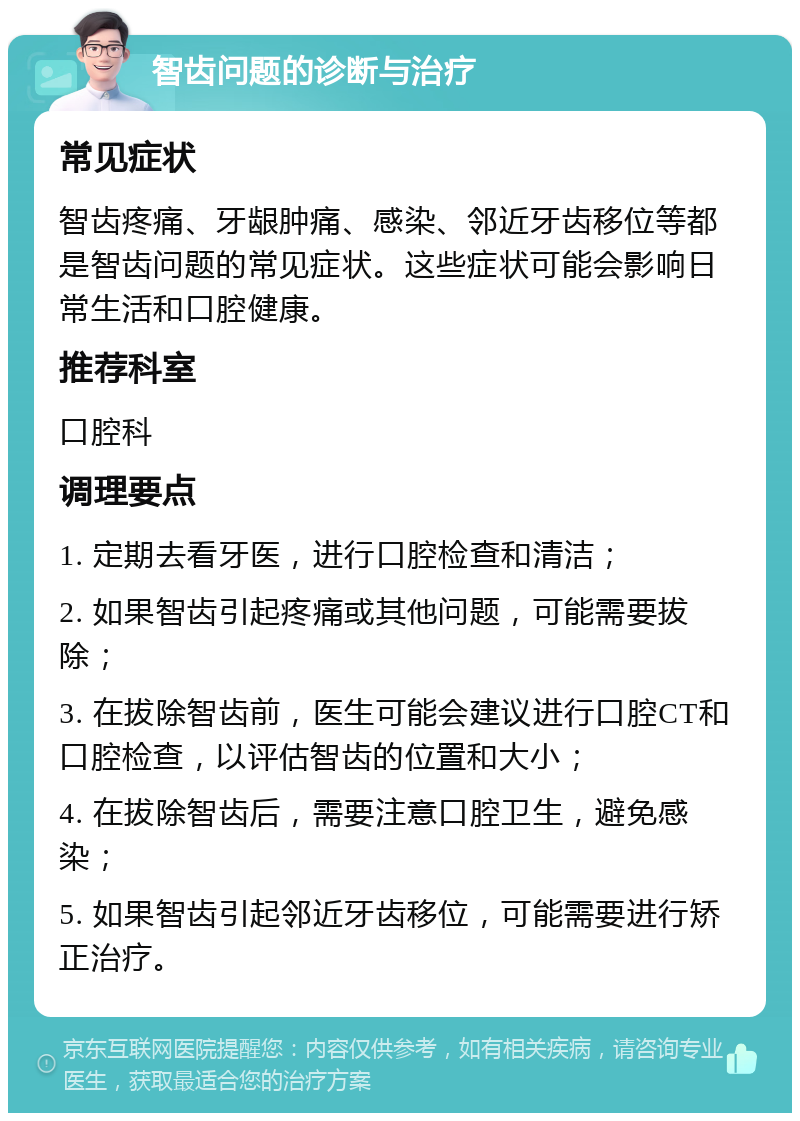 智齿问题的诊断与治疗 常见症状 智齿疼痛、牙龈肿痛、感染、邻近牙齿移位等都是智齿问题的常见症状。这些症状可能会影响日常生活和口腔健康。 推荐科室 口腔科 调理要点 1. 定期去看牙医，进行口腔检查和清洁； 2. 如果智齿引起疼痛或其他问题，可能需要拔除； 3. 在拔除智齿前，医生可能会建议进行口腔CT和口腔检查，以评估智齿的位置和大小； 4. 在拔除智齿后，需要注意口腔卫生，避免感染； 5. 如果智齿引起邻近牙齿移位，可能需要进行矫正治疗。