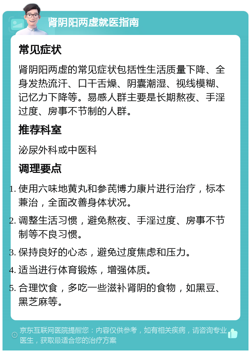 肾阴阳两虚就医指南 常见症状 肾阴阳两虚的常见症状包括性生活质量下降、全身发热流汗、口干舌燥、阴囊潮湿、视线模糊、记忆力下降等。易感人群主要是长期熬夜、手淫过度、房事不节制的人群。 推荐科室 泌尿外科或中医科 调理要点 使用六味地黄丸和参芪博力康片进行治疗，标本兼治，全面改善身体状况。 调整生活习惯，避免熬夜、手淫过度、房事不节制等不良习惯。 保持良好的心态，避免过度焦虑和压力。 适当进行体育锻炼，增强体质。 合理饮食，多吃一些滋补肾阴的食物，如黑豆、黑芝麻等。