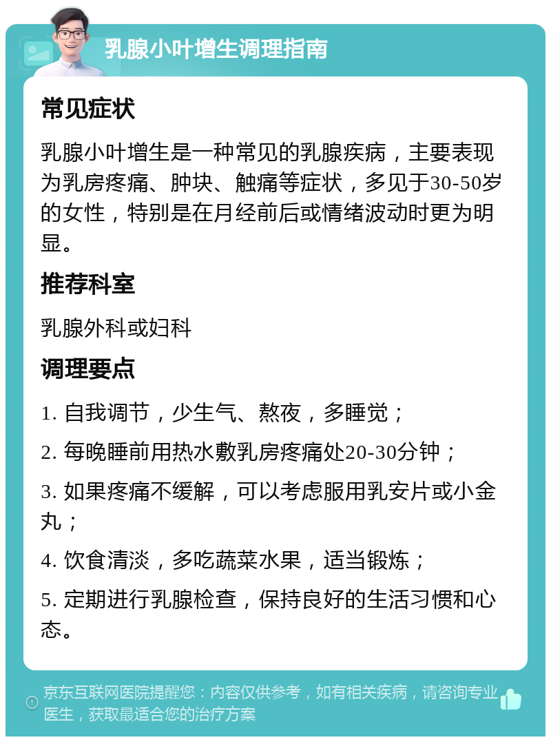 乳腺小叶增生调理指南 常见症状 乳腺小叶增生是一种常见的乳腺疾病，主要表现为乳房疼痛、肿块、触痛等症状，多见于30-50岁的女性，特别是在月经前后或情绪波动时更为明显。 推荐科室 乳腺外科或妇科 调理要点 1. 自我调节，少生气、熬夜，多睡觉； 2. 每晚睡前用热水敷乳房疼痛处20-30分钟； 3. 如果疼痛不缓解，可以考虑服用乳安片或小金丸； 4. 饮食清淡，多吃蔬菜水果，适当锻炼； 5. 定期进行乳腺检查，保持良好的生活习惯和心态。